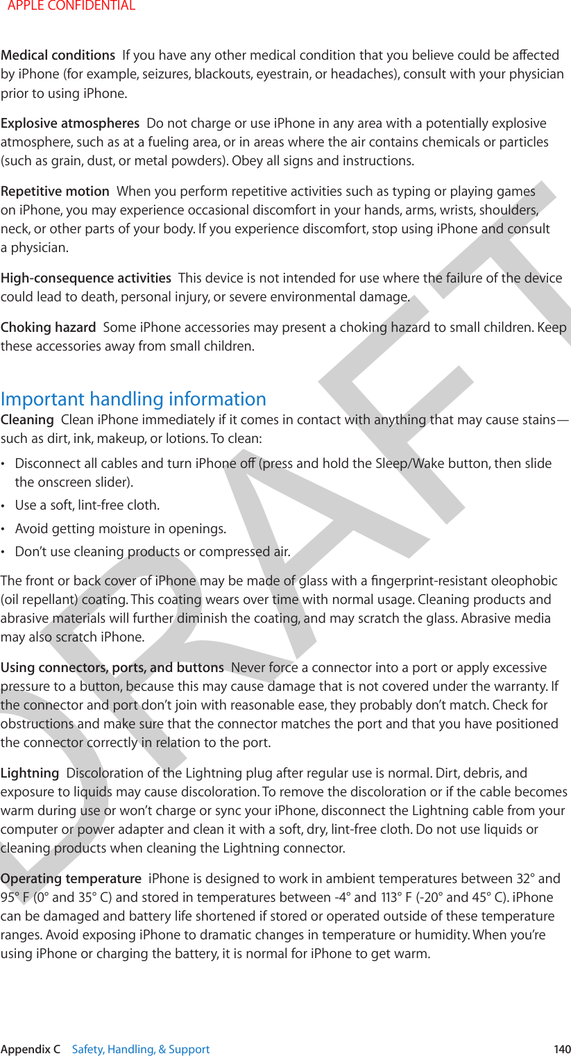 DRAFTAppendix C    Safety, Handling, &amp; Support  140Medical conditions  If you have any other medical condition that you believe could be aected by iPhone (for example, seizures, blackouts, eyestrain, or headaches), consult with your physician prior to using iPhone. Explosive atmospheres  Do not charge or use iPhone in any area with a potentially explosive atmosphere, such as at a fueling area, or in areas where the air contains chemicals or particles (such as grain, dust, or metal powders). Obey all signs and instructions.Repetitive motion  When you perform repetitive activities such as typing or playing games on iPhone, you may experience occasional discomfort in your hands, arms, wrists, shoulders, neck, or other parts of your body. If you experience discomfort, stop using iPhone and consult a physician.High-consequence activities  This device is not intended for use where the failure of the device could lead to death, personal injury, or severe environmental damage.Choking hazard  Some iPhone accessories may present a choking hazard to small children. Keep these accessories away from small children.Important handling informationCleaning  Clean iPhone immediately if it comes in contact with anything that may cause stains—such as dirt, ink, makeup, or lotions. To clean: •Disconnect all cables and turn iPhone o (press and hold the Sleep/Wake button, then slidethe onscreen slider). •Use a soft, lint-free cloth. •Avoid getting moisture in openings. •Don’t use cleaning products or compressed air.The front or back cover of iPhone may be made of glass with a ngerprint-resistant oleophobic (oil repellant) coating. This coating wears over time with normal usage. Cleaning products and abrasive materials will further diminish the coating, and may scratch the glass. Abrasive media may also scratch iPhone.Using connectors, ports, and buttons  Never force a connector into a port or apply excessive pressure to a button, because this may cause damage that is not covered under the warranty. If the connector and port don’t join with reasonable ease, they probably don’t match. Check for obstructions and make sure that the connector matches the port and that you have positioned the connector correctly in relation to the port.Lightning  Discoloration of the Lightning plug after regular use is normal. Dirt, debris, and exposure to liquids may cause discoloration. To remove the discoloration or if the cable becomes warm during use or won’t charge or sync your iPhone, disconnect the Lightning cable from your computer or power adapter and clean it with a soft, dry, lint-free cloth. Do not use liquids or cleaning products when cleaning the Lightning connector.Operating temperature  iPhone is designed to work in ambient temperatures between 32° and 95° F (0° and 35° C) and stored in temperatures between -4° and 113° F (-20° and 45° C). iPhone can be damaged and battery life shortened if stored or operated outside of these temperature ranges. Avoid exposing iPhone to dramatic changes in temperature or humidity. When you’re using iPhone or charging the battery, it is normal for iPhone to get warm.  APPLE CONFIDENTIAL