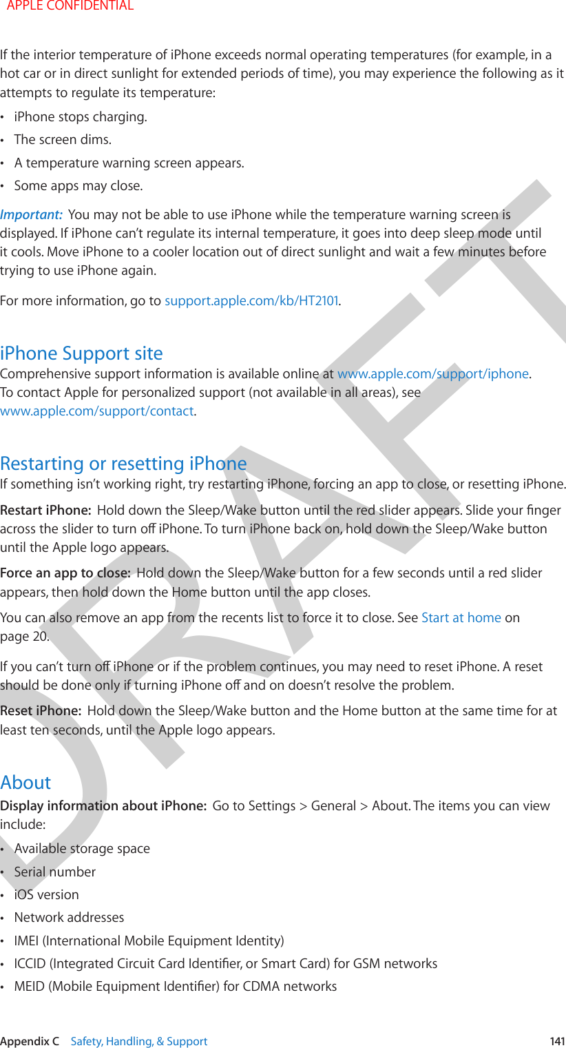 DRAFTAppendix C    Safety, Handling, &amp; Support  141If the interior temperature of iPhone exceeds normal operating temperatures (for example, in a hot car or in direct sunlight for extended periods of time), you may experience the following as it attempts to regulate its temperature: •iPhone stops charging. •The screen dims. •A temperature warning screen appears. •Some apps may close.Important:  You may not be able to use iPhone while the temperature warning screen is displayed. If iPhone can’t regulate its internal temperature, it goes into deep sleep mode until it cools. Move iPhone to a cooler location out of direct sunlight and wait a few minutes before trying to use iPhone again.For more information, go to support.apple.com/kb/HT2101.iPhone Support siteComprehensive support information is available online at www.apple.com/support/iphone. To contact Apple for personalized support (not available in all areas), see www.apple.com/support/contact.Restarting or resetting iPhoneIf something isn’t working right, try restarting iPhone, forcing an app to close, or resetting iPhone.Restart iPhone:  Hold down the Sleep/Wake button until the red slider appears. Slide your nger across the slider to turn o iPhone. To turn iPhone back on, hold down the Sleep/Wake button until the Apple logo appears.Force an app to close:  Hold down the Sleep/Wake button for a few seconds until a red slider appears, then hold down the Home button until the app closes.You can also remove an app from the recents list to force it to close. See Start at home on page 20.If you can’t turn o iPhone or if the problem continues, you may need to reset iPhone. A reset should be done only if turning iPhone o and on doesn’t resolve the problem.Reset iPhone:  Hold down the Sleep/Wake button and the Home button at the same time for at least ten seconds, until the Apple logo appears.AboutDisplay information about iPhone:  Go to Settings &gt; General &gt; About. The items you can view include: •Available storage space •Serial number •iOS version •Network addresses •IMEI (International Mobile Equipment Identity) •ICCID (Integrated Circuit Card Identier, or Smart Card) for GSM networks •MEID (Mobile Equipment Identier) for CDMA networks  APPLE CONFIDENTIAL