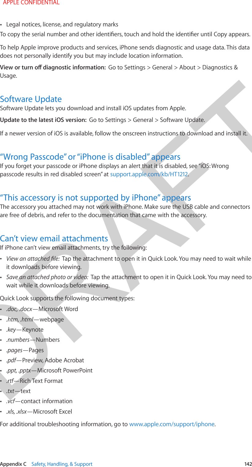 DRAFTAppendix C    Safety, Handling, &amp; Support  142 •Legal notices, license, and regulatory marksTo copy the serial number and other identiers, touch and hold the identier until Copy appears.To help Apple improve products and services, iPhone sends diagnostic and usage data. This data does not personally identify you but may include location information.View or turn o diagnostic information:  Go to Settings &gt; General &gt; About &gt; Diagnostics &amp; Usage.Software UpdateSoftware Update lets you download and install iOS updates from Apple. Update to the latest iOS version:  Go to Settings &gt; General &gt; Software Update.If a newer version of iOS is available, follow the onscreen instructions to download and install it.“Wrong Passcode” or “iPhone is disabled” appearsIf you forget your passcode or iPhone displays an alert that it is disabled, see “iOS: Wrong passcode results in red disabled screen” at support.apple.com/kb/HT1212.“This accessory is not supported by iPhone” appearsThe accessory you attached may not work with iPhone. Make sure the USB cable and connectors are free of debris, and refer to the documentation that came with the accessory.Can’t view email attachmentsIf iPhone can’t view email attachments, try the following: •View an attached le:  Tap the attachment to open it in Quick Look. You may need to wait whileit downloads before viewing. •Save an attached photo or video:  Tap the attachment to open it in Quick Look. You may need towait while it downloads before viewing.Quick Look supports the following document types: •.doc, .docx—Microsoft Word •.htm, .html—webpage •.key—Keynote •.numbers—Numbers •.pages—Pages •.pdf—Preview, Adobe Acrobat •.ppt, .pptx—Microsoft PowerPoint •.rtf—Rich Text Format •.txt—text •.vcf—contact information •.xls, .xlsx—Microsoft ExcelFor additional troubleshooting information, go to www.apple.com/support/iphone.  APPLE CONFIDENTIAL