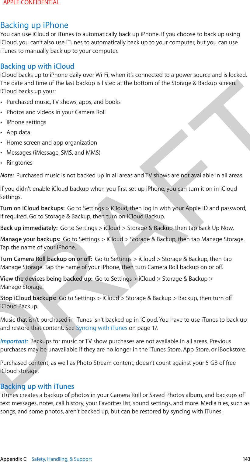 DRAFTAppendix C    Safety, Handling, &amp; Support  143Backing up iPhoneYou can use iCloud or iTunes to automatically back up iPhone. If you choose to back up using iCloud, you can’t also use iTunes to automatically back up to your computer, but you can use iTunes to manually back up to your computer. Backing up with iCloud iCloud backs up to iPhone daily over Wi-Fi, when it’s connected to a power source and is locked. The date and time of the last backup is listed at the bottom of the Storage &amp; Backup screen. iCloud backs up your: •Purchased music, TV shows, apps, and books •Photos and videos in your Camera Roll •iPhone settings •App data •Home screen and app organization •Messages (iMessage, SMS, and MMS) •RingtonesNote:  Purchased music is not backed up in all areas and TV shows are not available in all areas.If you didn&apos;t enable iCloud backup when you rst set up iPhone, you can turn it on in iCloud settings. Turn on iCloud backups:  Go to Settings &gt; iCloud, then log in with your Apple ID and password, if required. Go to Storage &amp; Backup, then turn on iCloud Backup.Back up immediately:  Go to Settings &gt; iCloud &gt; Storage &amp; Backup, then tap Back Up Now.Manage your backups:  Go to Settings &gt; iCloud &gt; Storage &amp; Backup, then tap Manage Storage. Tap the name of your iPhone.Turn Camera Roll backup on or o:  Go to Settings &gt; iCloud &gt; Storage &amp; Backup, then tap Manage Storage. Tap the name of your iPhone, then turn Camera Roll backup on or o.View the devices being backed up:  Go to Settings &gt; iCloud &gt; Storage &amp; Backup &gt; Manage Storage.Stop iCloud backups:  Go to Settings &gt; iCloud &gt; Storage &amp; Backup &gt; Backup, then turn o iCloud Backup.Music that isn’t purchased in iTunes isn&apos;t backed up in iCloud. You have to use iTunes to back up and restore that content. See Syncing with iTunes on page 17.Important:  Backups for music or TV show purchases are not available in all areas. Previous purchases may be unavailable if they are no longer in the iTunes Store, App Store, or iBookstore. Purchased content, as well as Photo Stream content, doesn’t count against your 5 GB of free iCloud storage.Backing up with iTunes iTunes creates a backup of photos in your Camera Roll or Saved Photos album, and backups of text messages, notes, call history, your Favorites list, sound settings, and more. Media les, such as songs, and some photos, aren’t backed up, but can be restored by syncing with iTunes.  APPLE CONFIDENTIAL