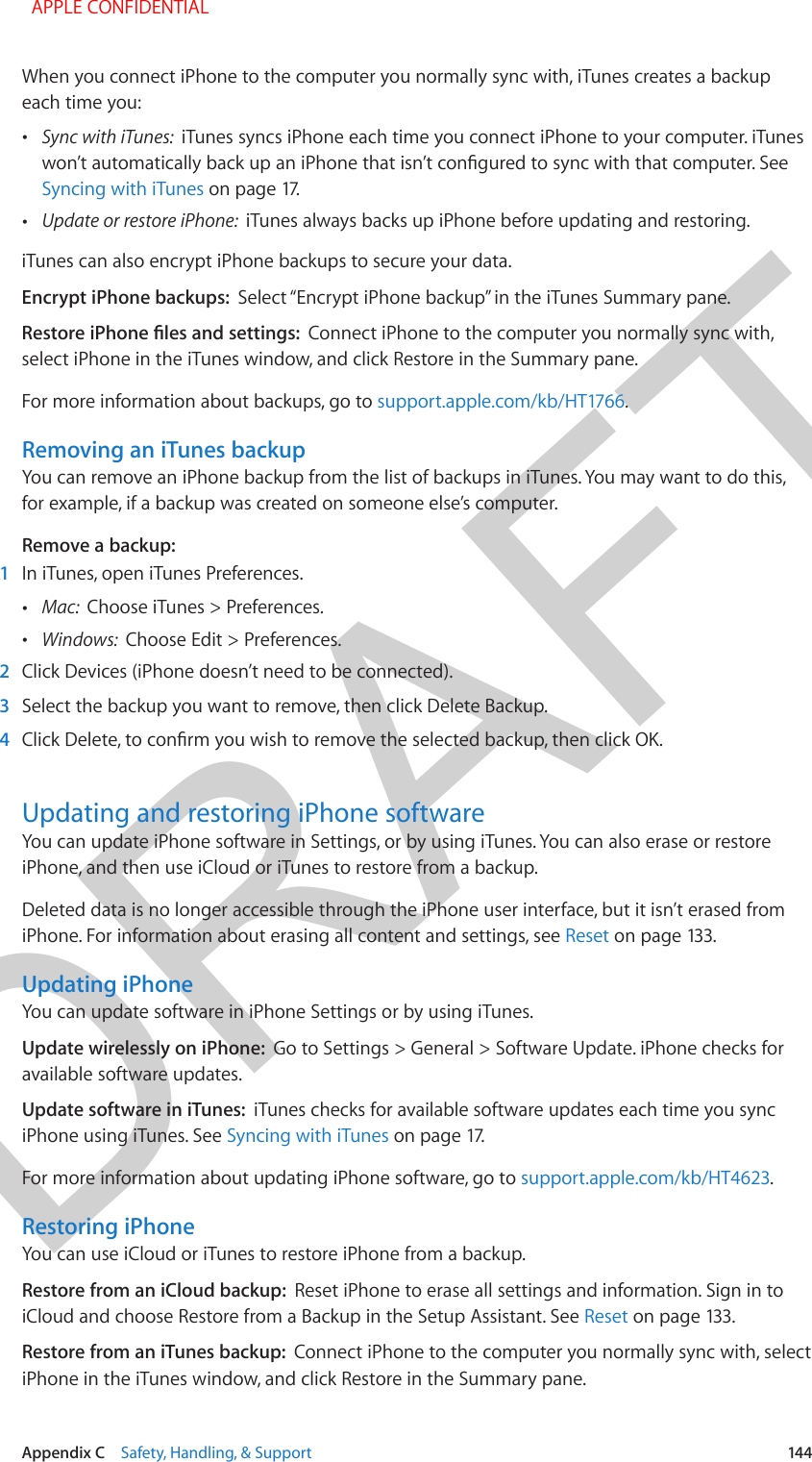 DRAFTAppendix C    Safety, Handling, &amp; Support  144When you connect iPhone to the computer you normally sync with, iTunes creates a backup each time you: •Sync with iTunes:  iTunes syncs iPhone each time you connect iPhone to your computer. iTuneswon’t automatically back up an iPhone that isn’t congured to sync with that computer. SeeSyncing with iTunes on page 17. •Update or restore iPhone:  iTunes always backs up iPhone before updating and restoring.iTunes can also encrypt iPhone backups to secure your data.Encrypt iPhone backups:  Select “Encrypt iPhone backup” in the iTunes Summary pane.Restore iPhone les and settings:  Connect iPhone to the computer you normally sync with, select iPhone in the iTunes window, and click Restore in the Summary pane.For more information about backups, go to support.apple.com/kb/HT1766.Removing an iTunes backupYou can remove an iPhone backup from the list of backups in iTunes. You may want to do this, for example, if a backup was created on someone else’s computer.Remove a backup:1  In iTunes, open iTunes Preferences. •Mac:  Choose iTunes &gt; Preferences. •Windows:  Choose Edit &gt; Preferences.2  Click Devices (iPhone doesn’t need to be connected).3  Select the backup you want to remove, then click Delete Backup.4  Click Delete, to conrm you wish to remove the selected backup, then click OK.Updating and restoring iPhone softwareYou can update iPhone software in Settings, or by using iTunes. You can also erase or restore iPhone, and then use iCloud or iTunes to restore from a backup.Deleted data is no longer accessible through the iPhone user interface, but it isn’t erased from iPhone. For information about erasing all content and settings, see Reset on page 133.Updating iPhoneYou can update software in iPhone Settings or by using iTunes. Update wirelessly on iPhone:  Go to Settings &gt; General &gt; Software Update. iPhone checks for available software updates.Update software in iTunes:  iTunes checks for available software updates each time you sync iPhone using iTunes. See Syncing with iTunes on page 17.For more information about updating iPhone software, go to support.apple.com/kb/HT4623.Restoring iPhoneYou can use iCloud or iTunes to restore iPhone from a backup. Restore from an iCloud backup:  Reset iPhone to erase all settings and information. Sign in to iCloud and choose Restore from a Backup in the Setup Assistant. See Reset on page 133.Restore from an iTunes backup:  Connect iPhone to the computer you normally sync with, select iPhone in the iTunes window, and click Restore in the Summary pane.  APPLE CONFIDENTIAL