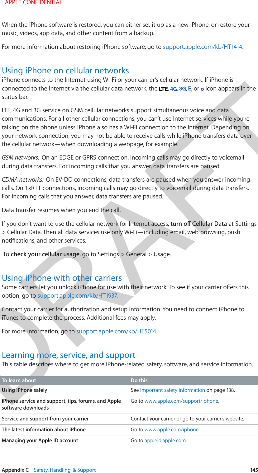 DRAFTAppendix C    Safety, Handling, &amp; Support  145When the iPhone software is restored, you can either set it up as a new iPhone, or restore your music, videos, app data, and other content from a backup.For more information about restoring iPhone software, go to support.apple.com/kb/HT1414.Using iPhone on cellular networksiPhone connects to the Internet using Wi-Fi or your carrier’s cellular network. If iPhone is connected to the Internet via the cellular data network, the  ,  ,  ,  , or   icon appears in the status bar.LTE, 4G and 3G service on GSM cellular networks support simultaneous voice and data communications. For all other cellular connections, you can’t use Internet services while you’re talking on the phone unless iPhone also has a Wi-Fi connection to the Internet. Depending on your network connection, you may not be able to receive calls while iPhone transfers data over the cellular network—when downloading a webpage, for example.GSM networks:  On an EDGE or GPRS connection, incoming calls may go directly to voicemail during data transfers. For incoming calls that you answer, data transfers are paused.CDMA networks:  On EV-DO connections, data transfers are paused when you answer incoming calls. On 1xRTT connections, incoming calls may go directly to voicemail during data transfers. For incoming calls that you answer, data transfers are paused.Data transfer resumes when you end the call.If you don’t want to use the cellular network for Internet access, turn o Cellular Data at Settings &gt; Cellular Data. Then all data services use only Wi-Fi—including email, web browsing, push notications, and other services. To check your cellular usage, go to Settings &gt; General &gt; Usage.Using iPhone with other carriersSome carriers let you unlock iPhone for use with their network. To see if your carrier oers this option, go to support.apple.com/kb/HT1937. Contact your carrier for authorization and setup information. You need to connect iPhone to iTunes to complete the process. Additional fees may apply.For more information, go to support.apple.com/kb/HT5014.Learning more, service, and supportThis table describes where to get more iPhone-related safety, software, and service information.To learn about Do thisUsing iPhone safely See Important safety information on page 138.iPhone service and support, tips, forums, and Apple software downloadsGo to www.apple.com/support/iphone.Service and support from your carrier Contact your carrier or go to your carrier’s website.The latest information about iPhone Go to www.apple.com/iphone.Managing your Apple ID account Go to appleid.apple.com.  APPLE CONFIDENTIAL