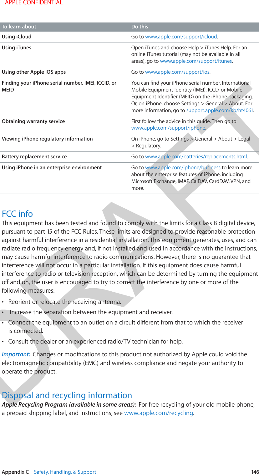 DRAFTAppendix C    Safety, Handling, &amp; Support  146To learn about Do thisUsing iCloud Go to www.apple.com/support/icloud.Using iTunes Open iTunes and choose Help &gt; iTunes Help. For an online iTunes tutorial (may not be available in all areas), go to www.apple.com/support/itunes.Using other Apple iOS apps Go to www.apple.com/support/ios.Finding your iPhone serial number, IMEI, ICCID, or MEIDYou can nd your iPhone serial number, International Mobile Equipment Identity (IMEI), ICCD, or Mobile Equipment Identier (MEID) on the iPhone packaging. Or, on iPhone, choose Settings &gt; General &gt; About. For more information, go to support.apple.com/kb/ht4061.Obtaining warranty service First follow the advice in this guide. Then go to www.apple.com/support/iphone.Viewing iPhone regulatory information On iPhone, go to Settings &gt; General &gt; About &gt; Legal &gt; Regulatory.Battery replacement service Go to www.apple.com/batteries/replacements.html.Using iPhone in an enterprise environment Go to www.apple.com/iphone/business to learn more about the enterprise features of iPhone, including Microsoft Exchange, IMAP, CalDAV, CardDAV, VPN, and more. FCC infoThis equipment has been tested and found to comply with the limits for a Class B digital device, pursuant to part 15 of the FCC Rules. These limits are designed to provide reasonable protection against harmful interference in a residential installation. This equipment generates, uses, and can radiate radio frequency energy and, if not installed and used in accordance with the instructions, may cause harmful interference to radio communications. However, there is no guarantee that interference will not occur in a particular installation. If this equipment does cause harmful interference to radio or television reception, which can be determined by turning the equipment o and on, the user is encouraged to try to correct the interference by one or more of the following measures: •Reorient or relocate the receiving antenna. •Increase the separation between the equipment and receiver. •Connect the equipment to an outlet on a circuit dierent from that to which the receiveris connected. •Consult the dealer or an experienced radio/TV technician for help.Important:  Changes or modications to this product not authorized by Apple could void the electromagnetic compatibility (EMC) and wireless compliance and negate your authority to operate the product.Disposal and recycling informationApple Recycling Program (available in some areas):  For free recycling of your old mobile phone, a prepaid shipping label, and instructions, see www.apple.com/recycling.  APPLE CONFIDENTIAL