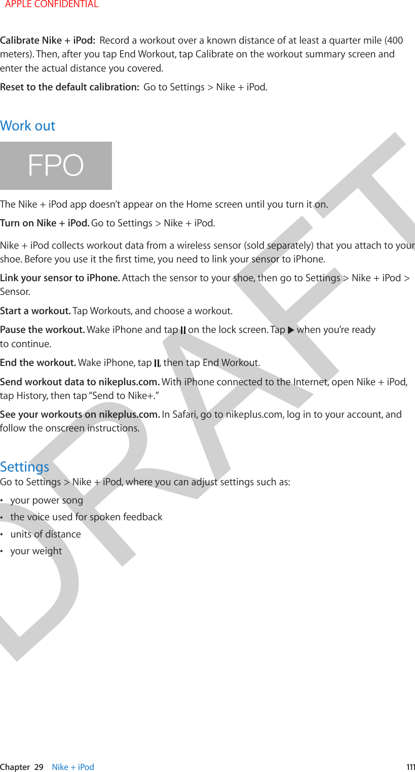 DRAFTChapter  29    Nike + iPod  111Calibrate Nike + iPod:  Record a workout over a known distance of at least a quarter mile (400 meters). Then, after you tap End Workout, tap Calibrate on the workout summary screen and enter the actual distance you covered.Reset to the default calibration:  Go to Settings &gt; Nike + iPod.Work outFPOThe Nike + iPod app doesn’t appear on the Home screen until you turn it on.Turn on Nike + iPod. Go to Settings &gt; Nike + iPod.Nike + iPod collects workout data from a wireless sensor (sold separately) that you attach to your shoe. Before you use it the rst time, you need to link your sensor to iPhone.Link your sensor to iPhone. Attach the sensor to your shoe, then go to Settings &gt; Nike + iPod &gt; Sensor.Start a workout. Tap Workouts, and choose a workout.Pause the workout. Wake iPhone and tap   on the lock screen. Tap   when you’re ready to continue.End the workout. Wake iPhone, tap  , then tap End Workout.Send workout data to nikeplus.com. With iPhone connected to the Internet, open Nike + iPod, tap History, then tap “Send to Nike+.”See your workouts on nikeplus.com. In Safari, go to nikeplus.com, log in to your account, and follow the onscreen instructions.SettingsGo to Settings &gt; Nike + iPod, where you can adjust settings such as: •your power song •the voice used for spoken feedback •units of distance •your weight  APPLE CONFIDENTIAL