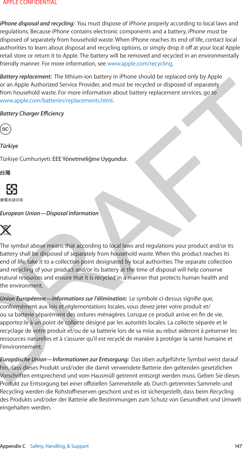 DRAFTAppendix C    Safety, Handling, &amp; Support  147iPhone disposal and recycling:  You must dispose of iPhone properly according to local laws and regulations. Because iPhone contains electronic components and a battery, iPhone must be disposed of separately from household waste. When iPhone reaches its end of life, contact local authorities to learn about disposal and recycling options, or simply drop it o at your local Apple retail store or return it to Apple. The battery will be removed and recycled in an environmentally friendly manner. For more information, see www.apple.com/recycling.Battery replacement:  The lithium-ion battery in iPhone should be replaced only by Apple or an Apple Authorized Service Provider, and must be recycled or disposed of separately from household waste. For more information about battery replacement services, go to www.apple.com/batteries/replacements.html.Battery Charger EciencyTürkiyeTürkiye Cumhuriyeti: EEE Yönetmeliğine Uygundur.European Union—Disposal Information The symbol above means that according to local laws and regulations your product and/or its battery shall be disposed of separately from household waste. When this product reaches its end of life, take it to a collection point designated by local authorities. The separate collection and recycling of your product and/or its battery at the time of disposal will help conserve natural resources and ensure that it is recycled in a manner that protects human health and the environment.Union Européenne—informations sur l’élimination:  Le symbole ci-dessus signie que, conformément aux lois et réglementations locales, vous devez jeter votre produit et/ou sa batterie séparément des ordures ménagères. Lorsque ce produit arrive en n de vie, apportez-le à un point de collecte désigné par les autorités locales. La collecte séparée et le recyclage de votre produit et/ou de sa batterie lors de sa mise au rebut aideront à préserver les ressources naturelles et à s’assurer qu’il est recyclé de manière à protéger la santé humaine et l’environnement.Europäische Union—Informationen zur Entsorgung:  Das oben aufgeführte Symbol weist darauf hin, dass dieses Produkt und/oder die damit verwendete Batterie den geltenden gesetzlichen Vorschriften entsprechend und vom Hausmüll getrennt entsorgt werden muss. Geben Sie dieses Produkt zur Entsorgung bei einer oziellen Sammelstelle ab. Durch getrenntes Sammeln und Recycling werden die Rohstoreserven geschont und es ist sichergestellt, dass beim Recycling des Produkts und/oder der Batterie alle Bestimmungen zum Schutz von Gesundheit und Umwelt eingehalten werden.  APPLE CONFIDENTIAL