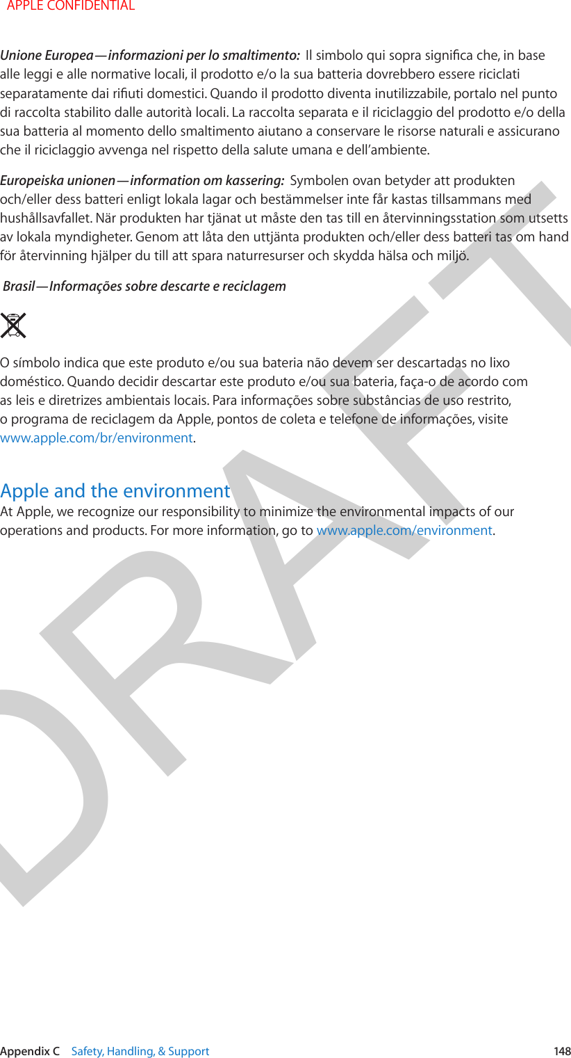 DRAFTAppendix C    Safety, Handling, &amp; Support  148Unione Europea—informazioni per lo smaltimento:  Il simbolo qui sopra signica che, in base alle leggi e alle normative locali, il prodotto e/o la sua batteria dovrebbero essere riciclati separatamente dai riuti domestici. Quando il prodotto diventa inutilizzabile, portalo nel punto di raccolta stabilito dalle autorità locali. La raccolta separata e il riciclaggio del prodotto e/o della sua batteria al momento dello smaltimento aiutano a conservare le risorse naturali e assicurano che il riciclaggio avvenga nel rispetto della salute umana e dell’ambiente.Europeiska unionen—information om kassering:  Symbolen ovan betyder att produkten och/eller dess batteri enligt lokala lagar och bestämmelser inte får kastas tillsammans med hushållsavfallet. När produkten har tjänat ut måste den tas till en återvinningsstation som utsetts av lokala myndigheter. Genom att låta den uttjänta produkten och/eller dess batteri tas om hand för återvinning hjälper du till att spara naturresurser och skydda hälsa och miljö. Brasil—Informações sobre descarte e reciclagemO símbolo indica que este produto e/ou sua bateria não devem ser descartadas no lixo doméstico. Quando decidir descartar este produto e/ou sua bateria, faça-o de acordo com as leis e diretrizes ambientais locais. Para informações sobre substâncias de uso restrito, o programa de reciclagem da Apple, pontos de coleta e telefone de informações, visitewww.apple.com/br/environment.Apple and the environmentAt Apple, we recognize our responsibility to minimize the environmental impacts of our operations and products. For more information, go to www.apple.com/environment.  APPLE CONFIDENTIAL