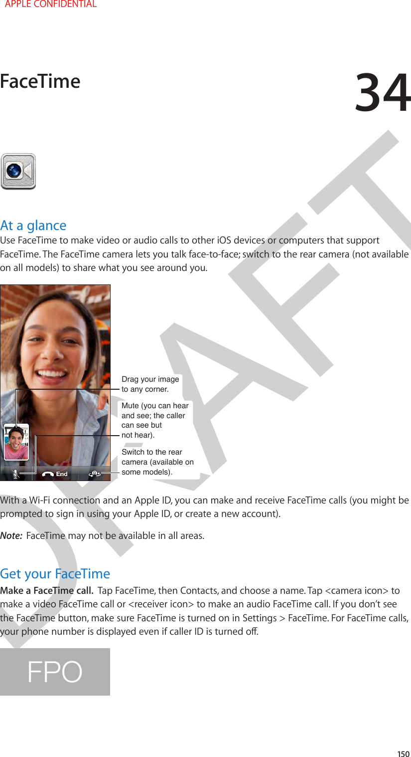 DRAFT34150At a glanceUse FaceTime to make video or audio calls to other iOS devices or computers that support FaceTime. The FaceTime camera lets you talk face-to-face; switch to the rear camera (not available on all models) to share what you see around you.Switch to the rear camera (available on some models).Switch to the rear camera (available on some models).Drag your imageto any corner.Drag your imageto any corner.Mute (you can hear and see; the caller can see butnot hear).Mute (you can hear and see; the caller can see butnot hear).With a Wi-Fi connection and an Apple ID, you can make and receive FaceTime calls (you might be prompted to sign in using your Apple ID, or create a new account).Note:  FaceTime may not be available in all areas.Get your FaceTimeMake a FaceTime call.  Tap FaceTime, then Contacts, and choose a name. Tap &lt;camera icon&gt; to make a video FaceTime call or &lt;receiver icon&gt; to make an audio FaceTime call. If you don’t see the FaceTime button, make sure FaceTime is turned on in Settings &gt; FaceTime. For FaceTime calls, your phone number is displayed even if caller ID is turned o.FPOFaceTime  APPLE CONFIDENTIAL