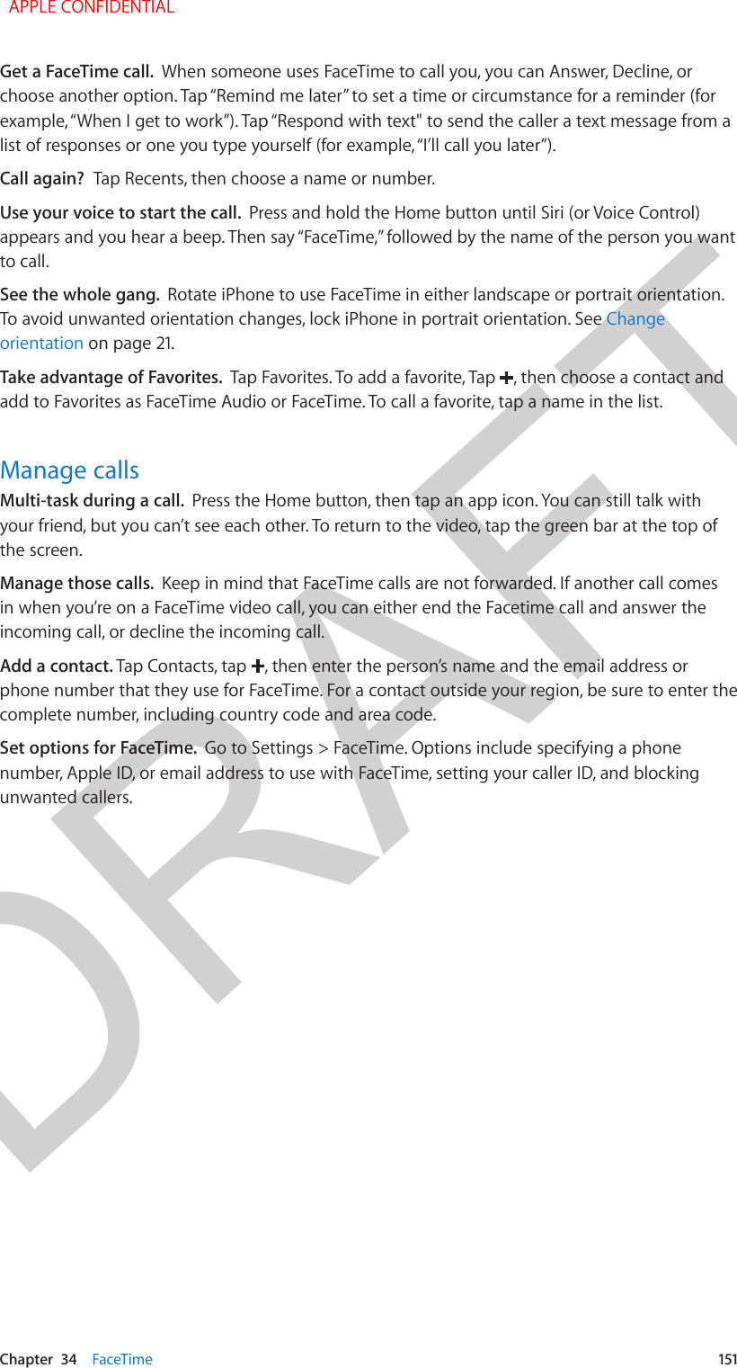 DRAFTChapter  34    FaceTime  151Get a FaceTime call.  When someone uses FaceTime to call you, you can Answer, Decline, or choose another option. Tap “Remind me later” to set a time or circumstance for a reminder (for example, “When I get to work”). Tap “Respond with text&quot; to send the caller a text message from a list of responses or one you type yourself (for example, “I’ll call you later”).Call again?  Tap Recents, then choose a name or number.Use your voice to start the call.  Press and hold the Home button until Siri (or Voice Control) appears and you hear a beep. Then say “FaceTime,” followed by the name of the person you want to call.See the whole gang.  Rotate iPhone to use FaceTime in either landscape or portrait orientation. To avoid unwanted orientation changes, lock iPhone in portrait orientation. See Change orientation on page 21.Take advantage of Favorites.  Tap Favorites. To add a favorite, Tap  , then choose a contact and add to Favorites as FaceTime Audio or FaceTime. To call a favorite, tap a name in the list.Manage callsMulti-task during a call.  Press the Home button, then tap an app icon. You can still talk with your friend, but you can’t see each other. To return to the video, tap the green bar at the top of the screen.Manage those calls.  Keep in mind that FaceTime calls are not forwarded. If another call comes in when you’re on a FaceTime video call, you can either end the Facetime call and answer the incoming call, or decline the incoming call. Add a contact. Tap Contacts, tap  , then enter the person’s name and the email address or phone number that they use for FaceTime. For a contact outside your region, be sure to enter the complete number, including country code and area code.Set options for FaceTime.  Go to Settings &gt; FaceTime. Options include specifying a phone number, Apple ID, or email address to use with FaceTime, setting your caller ID, and blocking unwanted callers.  APPLE CONFIDENTIAL