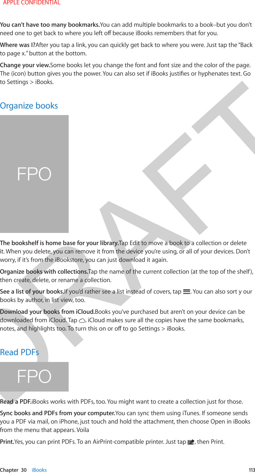 DRAFTChapter  30    iBooks  113You can’t have too many bookmarks.You can add multiple bookmarks to a book–but you don’t need one to get back to where you left o because iBooks remembers that for you.Where was I?After you tap a link, you can quickly get back to where you were. Just tap the “Back to page x.” button at the bottom.Change your view.Some books let you change the font and font size and the color of the page. The (icon) button gives you the power. You can also set if iBooks justies or hyphenates text. Go to Settings &gt; iBooks.Organize booksFPOThe bookshelf is home base for your library.Tap Edit to move a book to a collection or delete it. When you delete, you can remove it from the device you’re using, or all of your devices. Don’t worry, if it’s from the iBookstore, you can just download it again.Organize books with collections.Tap the name of the current collection (at the top of the shelf), then create, delete, or rename a collection.See a list of your books.If you’d rather see a list instead of covers, tap  . You can also sort y our books by author, in list view, too.Download your books from iCloud.Books you’ve purchased but aren’t on your device can be downloaded from iCloud. Tap  . iCloud makes sure all the copies have the same bookmarks, notes, and highlights too. To turn this on or o to go Settings &gt; iBooks. Read PDFsFPORead a PDF.iBooks works with PDFs, too. You might want to create a collection just for those.Sync books and PDFs from your computer.You can sync them using iTunes. If someone sends you a PDF via mail, on iPhone, just touch and hold the attachment, then choose Open in iBooks from the menu that appears. VoilaPrint.Yes, you can print PDFs. To an AirPrint-compatible printer. Just tap  , then Print.  APPLE CONFIDENTIAL