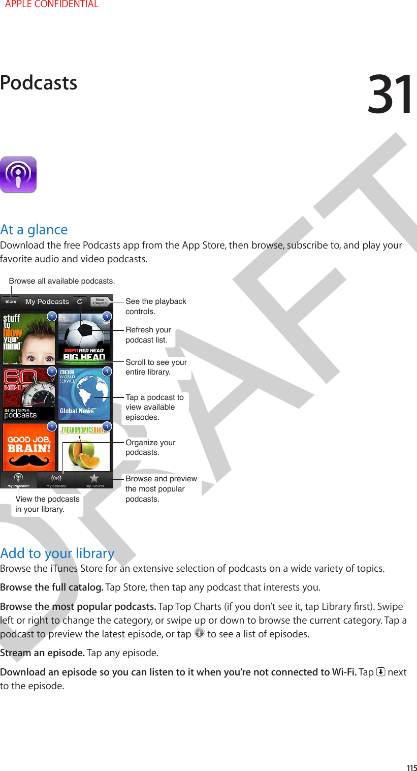 DRAFT31115At a glanceDownload the free Podcasts app from the App Store, then browse, subscribe to, and play your favorite audio and video podcasts.View the podcastsin your library.View the podcastsin your library.Browse all available podcasts. Browse all available podcasts. Tap a podcast to view available episodes.Tap a podcast to view available episodes.Browse and preview the most popular podcasts.Browse and preview the most popular podcasts.Organize your podcasts.Organize your podcasts.Scroll to see your entire library.Scroll to see your entire library.See the playback controls.See the playback controls.Refresh your podcast list.Refresh your podcast list.Add to your libraryBrowse the iTunes Store for an extensive selection of podcasts on a wide variety of topics.Browse the full catalog. Tap Store, then tap any podcast that interests you.Browse the most popular podcasts. Tap Top Charts (if you don’t see it, tap Library rst). Swipe left or right to change the category, or swipe up or down to browse the current category. Tap a podcast to preview the latest episode, or tap   to see a list of episodes.Stream an episode. Tap any episode.Download an episode so you can listen to it when you’re not connected to Wi-Fi. Tap   next to the episode.Podcasts  APPLE CONFIDENTIAL