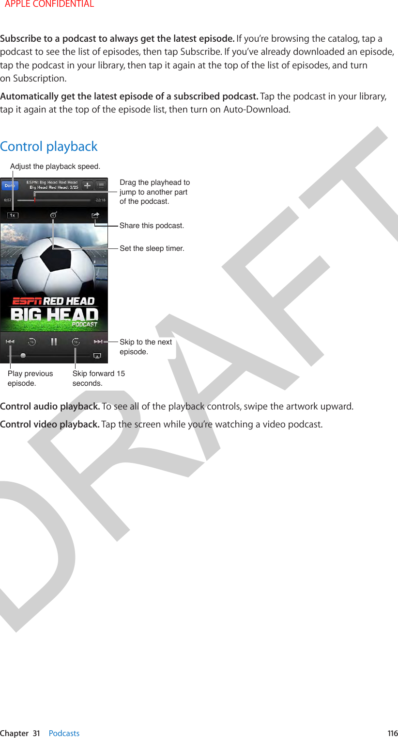 DRAFTChapter  31    Podcasts  116Subscribe to a podcast to always get the latest episode. If you’re browsing the catalog, tap a podcast to see the list of episodes, then tap Subscribe. If you’ve already downloaded an episode, tap the podcast in your library, then tap it again at the top of the list of episodes, and turn on Subscription.Automatically get the latest episode of a subscribed podcast. Tap the podcast in your library, tap it again at the top of the episode list, then turn on Auto-Download.Control playbackPlay previous episode.Play previous episode.Adjust the playback speed. Adjust the playback speed. Share this podcast. Share this podcast. Skip to the next episode.Skip to the next episode.Skip forward 15 seconds.Skip forward 15 seconds.Set the sleep timer.Set the sleep timer.Drag the playhead to jump to another part of the podcast.Drag the playhead to jump to another part of the podcast.Control audio playback. To see all of the playback controls, swipe the artwork upward.Control video playback. Tap the screen while you’re watching a video podcast.  APPLE CONFIDENTIAL