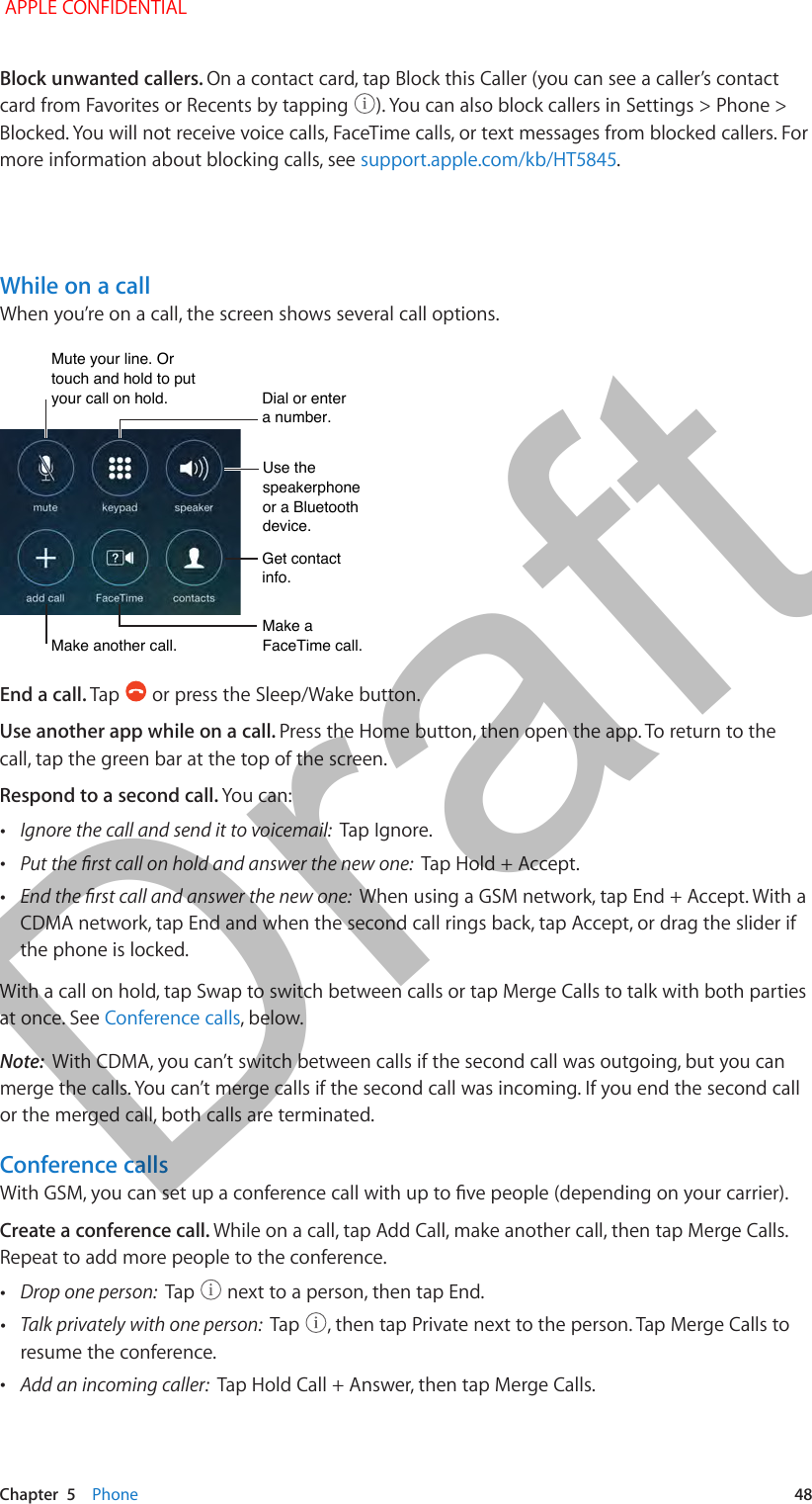   Chapter  5    Phone  48Block unwanted callers. On a contact card, tap Block this Caller (you can see a caller’s contact card from Favorites or Recents by tapping  ). You can also block callers in Settings &gt; Phone &gt; Blocked. You will not receive voice calls, FaceTime calls, or text messages from blocked callers. For more information about blocking calls, see support.apple.com/kb/HT5845.While on a callWhen you’re on a call, the screen shows several call options. Mute your line. Or touch and hold to put your call on hold.Mute your line. Or touch and hold to put your call on hold.Dial or entera number.Dial or entera number.Use thespeakerphoneor a Bluetoothdevice.Use thespeakerphoneor a Bluetoothdevice.Get contact info.Get contact info.Make aFaceTime call.Make aFaceTime call.Make another call.Make another call.End a call. Tap   or press the Sleep/Wake button.Use another app while on a call. Press the Home button, then open the app. To return to the call, tap the green bar at the top of the screen.Respond to a second call. You can: •Ignore the call and send it to voicemail:  Tap Ignore. •Put the rst call on hold and answer the new one:  Tap Hold + Accept. •End the rst call and answer the new one:  When using a GSM network, tap End + Accept. With a CDMA network, tap End and when the second call rings back, tap Accept, or drag the slider if the phone is locked.With a call on hold, tap Swap to switch between calls or tap Merge Calls to talk with both parties at once. See Conference calls, below. Note:  With CDMA, you can’t switch between calls if the second call was outgoing, but you can merge the calls. You can’t merge calls if the second call was incoming. If you end the second call or the merged call, both calls are terminated.Conference callsWith GSM, you can set up a conference call with up to ve people (depending on your carrier). Create a conference call. While on a call, tap Add Call, make another call, then tap Merge Calls. Repeat to add more people to the conference. •Drop one person:  Tap   next to a person, then tap End. •Talk privately with one person:  Tap  , then tap Private next to the person. Tap Merge Calls to resume the conference. •Add an incoming caller:  Tap Hold Call + Answer, then tap Merge Calls. APPLE CONFIDENTIALDraft