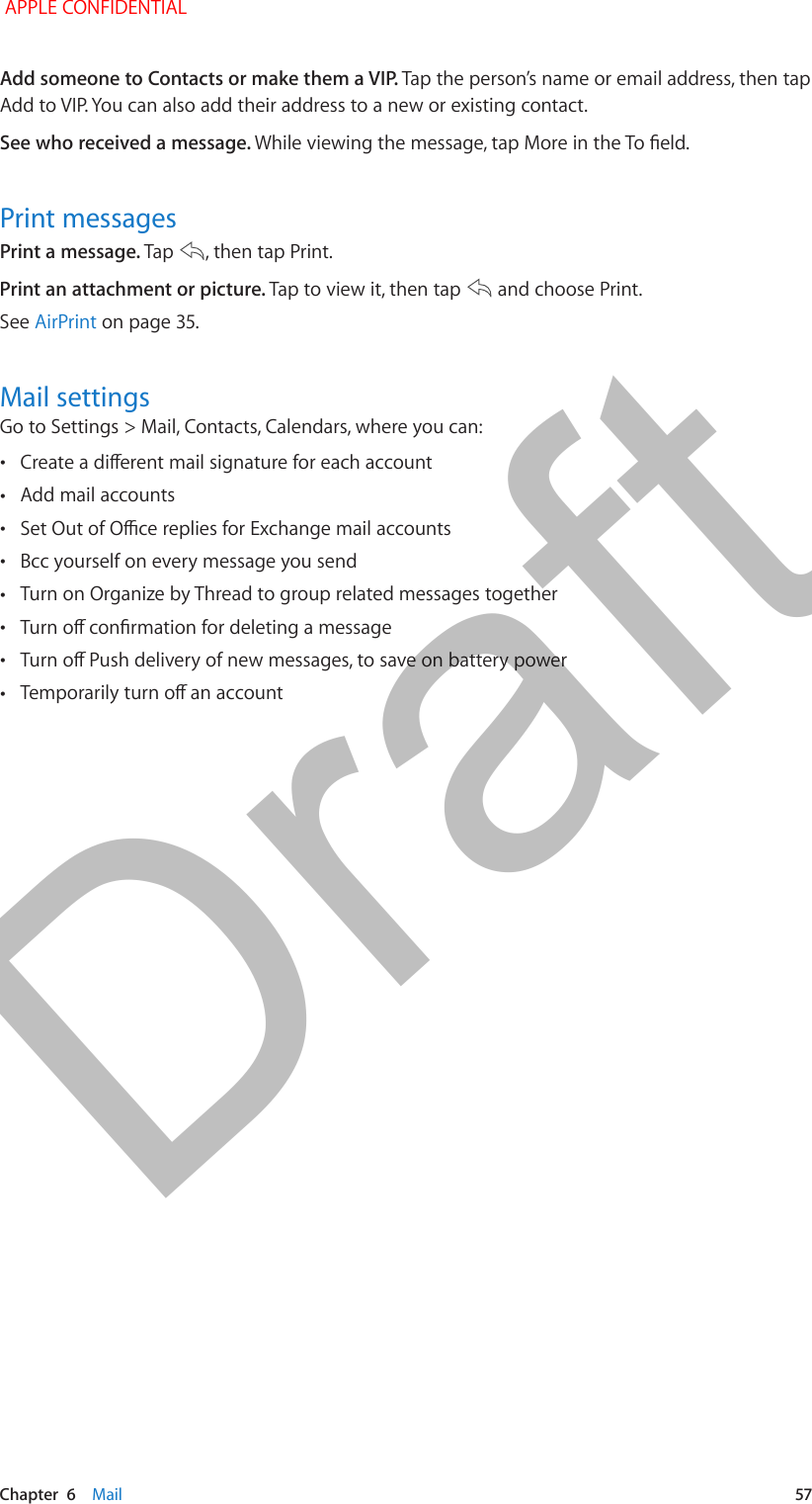   Chapter  6    Mail  57Add someone to Contacts or make them a VIP. Tap the person’s name or email address, then tap Add to VIP. You can also add their address to a new or existing contact.See who received a message. While viewing the message, tap More in the To eld.Print messagesPrint a message. Tap  , then tap Print.Print an attachment or picture. Tap to view it, then tap   and choose Print.See AirPrint on page 35.Mail settingsGo to Settings &gt; Mail, Contacts, Calendars, where you can: •Create a dierent mail signature for each account •Add mail accounts •Set Out of Oce replies for Exchange mail accounts •Bcc yourself on every message you send •Turn on Organize by Thread to group related messages together •Turn o conrmation for deleting a message •Turn o Push delivery of new messages, to save on battery power •Temporarily turn o an account APPLE CONFIDENTIALDraft