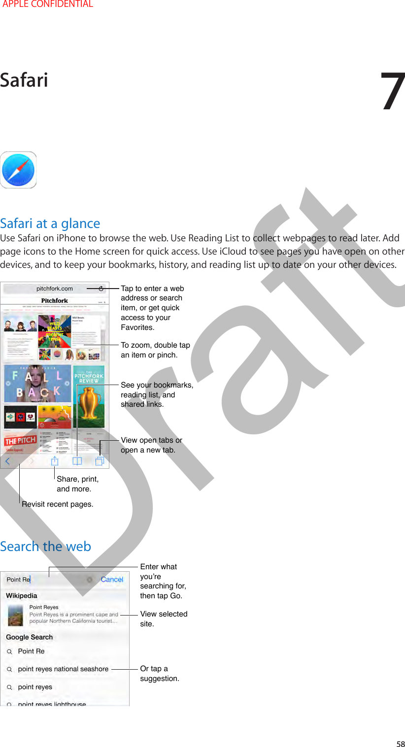 7   58Safari at a glanceUse Safari on iPhone to browse the web. Use Reading List to collect webpages to read later. Add page icons to the Home screen for quick access. Use iCloud to see pages you have open on other devices, and to keep your bookmarks, history, and reading list up to date on your other devices.Share, print, and more.Share, print, and more.View open tabs or open a new tab.View open tabs or open a new tab.Tap to enter a web address or search item, or get quick access to your Favorites.Tap to enter a web address or search item, or get quick access to your Favorites.To zoom, double tap an item or pinch.To zoom, double tap an item or pinch.See your bookmarks, reading list, and shared links.See your bookmarks, reading list, and shared links.Revisit recent pages.Revisit recent pages.Search the webEnter what you’re searching for, then tap Go.Enter what you’re searching for, then tap Go.Or tap a suggestion.Or tap a suggestion.View selected site.View selected site.Safari APPLE CONFIDENTIALDraft