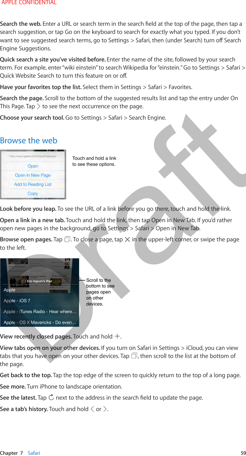   Chapter  7    Safari  59Search the web. Enter a URL or search term in the search eld at the top of the page, then tap a search suggestion, or tap Go on the keyboard to search for exactly what you typed. If you don’t want to see suggested search terms, go to Settings &gt; Safari, then (under Search) turn o Search Engine Suggestions.Quick search a site you’ve visited before. Enter the name of the site, followed by your search term. For example, enter “wiki einstein” to search Wikipedia for “einstein.” Go to Settings &gt; Safari &gt; Quick Website Search to turn this feature on or o.Have your favorites top the list. Select them in Settings &gt; Safari &gt; Favorites.Search the page. Scroll to the bottom of the suggested results list and tap the entry under On This Page. Tap   to see the next occurrence on the page.Choose your search tool. Go to Settings &gt; Safari &gt; Search Engine.Browse the webTouch and hold a link to see these options.Touch and hold a link to see these options.Look before you leap. To see the URL of a link before you go there, touch and hold the link.Open a link in a new tab. Touch and hold the link, then tap Open in New Tab. If you’d rather open new pages in the background, go to Settings &gt; Safari &gt; Open in New Tab.Browse open pages. Tap  . To close a page, tap   in the upper-left corner, or swipe the page to the left.Scroll to the bottom to see pages open on other devices.Scroll to the bottom to see pages open on other devices.View recently closed pages. Touch and hold  .View tabs open on your other devices. If you turn on Safari in Settings &gt; iCloud, you can view tabs that you have open on your other devices. Tap  , then scroll to the list at the bottom of the page.Get back to the top. Tap the top edge of the screen to quickly return to the top of a long page.See more. Turn iPhone to landscape orientation.See the latest. Tap   next to the address in the search eld to update the page.See a tab’s history. Touch and hold   or  . APPLE CONFIDENTIALDraft