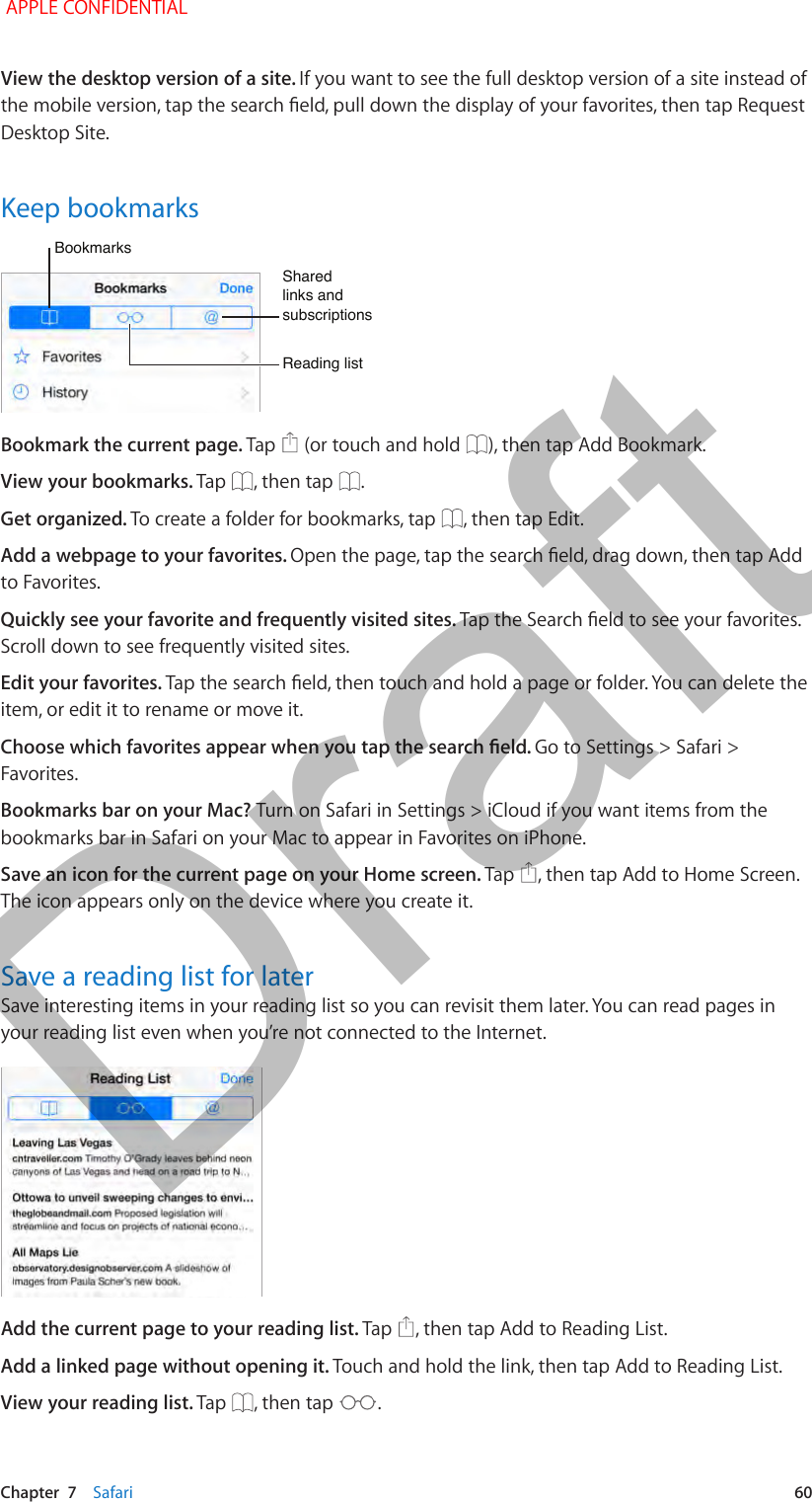   Chapter  7    Safari  60View the desktop version of a site. If you want to see the full desktop version of a site instead of the mobile version, tap the search eld, pull down the display of your favorites, then tap Request Desktop Site.Keep bookmarksBookmarksBookmarksReading listReading listShared links and subscriptionsShared links and subscriptionsBookmark the current page. Tap   (or touch and hold  ), then tap Add Bookmark.View your bookmarks. Tap  , then tap  .Get organized. To create a folder for bookmarks, tap  , then tap Edit.Add a webpage to your favorites. Open the page, tap the search eld, drag down, then tap Add to Favorites.Quickly see your favorite and frequently visited sites. Tap the Search eld to see your favorites. Scroll down to see frequently visited sites.Edit your favorites. Tap the search eld, then touch and hold a page or folder. You can delete the item, or edit it to rename or move it.Choose which favorites appear when you tap the search eld. Go to Settings &gt; Safari &gt; Favorites.Bookmarks bar on your Mac? Turn on Safari in Settings &gt; iCloud if you want items from the bookmarks bar in Safari on your Mac to appear in Favorites on iPhone.Save an icon for the current page on your Home screen. Tap  , then tap Add to Home Screen. The icon appears only on the device where you create it.Save a reading list for laterSave interesting items in your reading list so you can revisit them later. You can read pages in your reading list even when you’re not connected to the Internet.Add the current page to your reading list. Tap  , then tap Add to Reading List.Add a linked page without opening it. Touch and hold the link, then tap Add to Reading List.View your reading list. Tap  , then tap  . APPLE CONFIDENTIALDraft