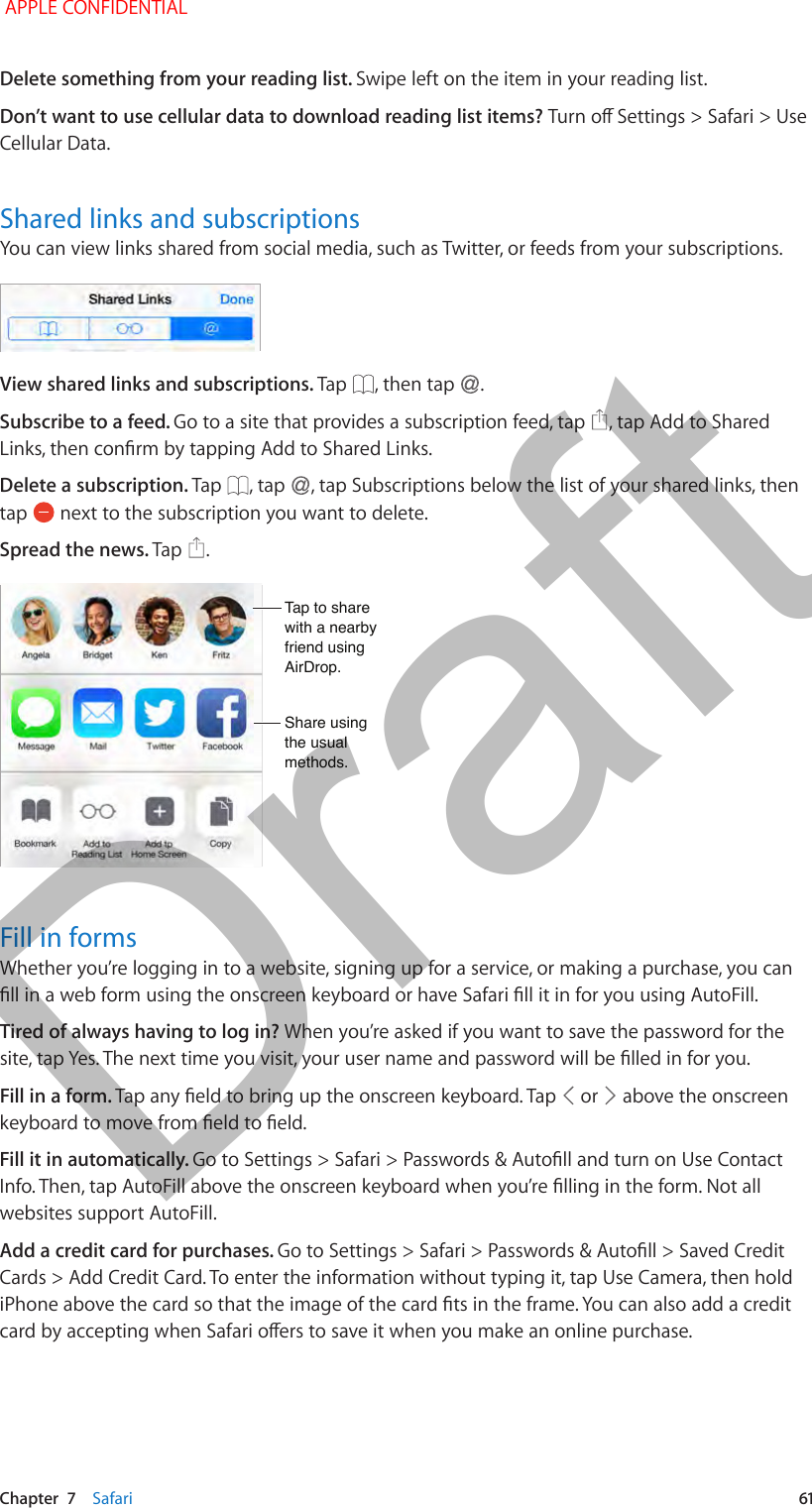   Chapter  7    Safari  61Delete something from your reading list. Swipe left on the item in your reading list.Don’t want to use cellular data to download reading list items? Turn o Settings &gt; Safari &gt; Use Cellular Data.Shared links and subscriptionsYou can view links shared from social media, such as Twitter, or feeds from your subscriptions.View shared links and subscriptions. Tap  , then tap  .Subscribe to a feed. Go to a site that provides a subscription feed, tap  , tap Add to Shared Links, then conrm by tapping Add to Shared Links.Delete a subscription. Tap  , tap  , tap Subscriptions below the list of your shared links, then tap   next to the subscription you want to delete.Spread the news. Tap  .Tap to share with a nearby friend using AirDrop.Tap to share with a nearby friend using AirDrop.Share using the usual methods.Share using the usual methods.Fill in formsWhether you’re logging in to a website, signing up for a service, or making a purchase, you can ll in a web form using the onscreen keyboard or have Safari ll it in for you using AutoFill.Tired of always having to log in? When you’re asked if you want to save the password for the site, tap Yes. The next time you visit, your user name and password will be lled in for you.Fill in a form. Tap any eld to bring up the onscreen keyboard. Tap   or   above the onscreen keyboard to move from eld to eld.Fill it in automatically. Go to Settings &gt; Safari &gt; Passwords &amp; Autoll and turn on Use Contact Info. Then, tap AutoFill above the onscreen keyboard when you’re lling in the form. Not all websites support AutoFill.Add a credit card for purchases. Go to Settings &gt; Safari &gt; Passwords &amp; Autoll &gt; Saved Credit Cards &gt; Add Credit Card. To enter the information without typing it, tap Use Camera, then hold iPhone above the card so that the image of the card ts in the frame. You can also add a credit card by accepting when Safari oers to save it when you make an online purchase. APPLE CONFIDENTIALDraft