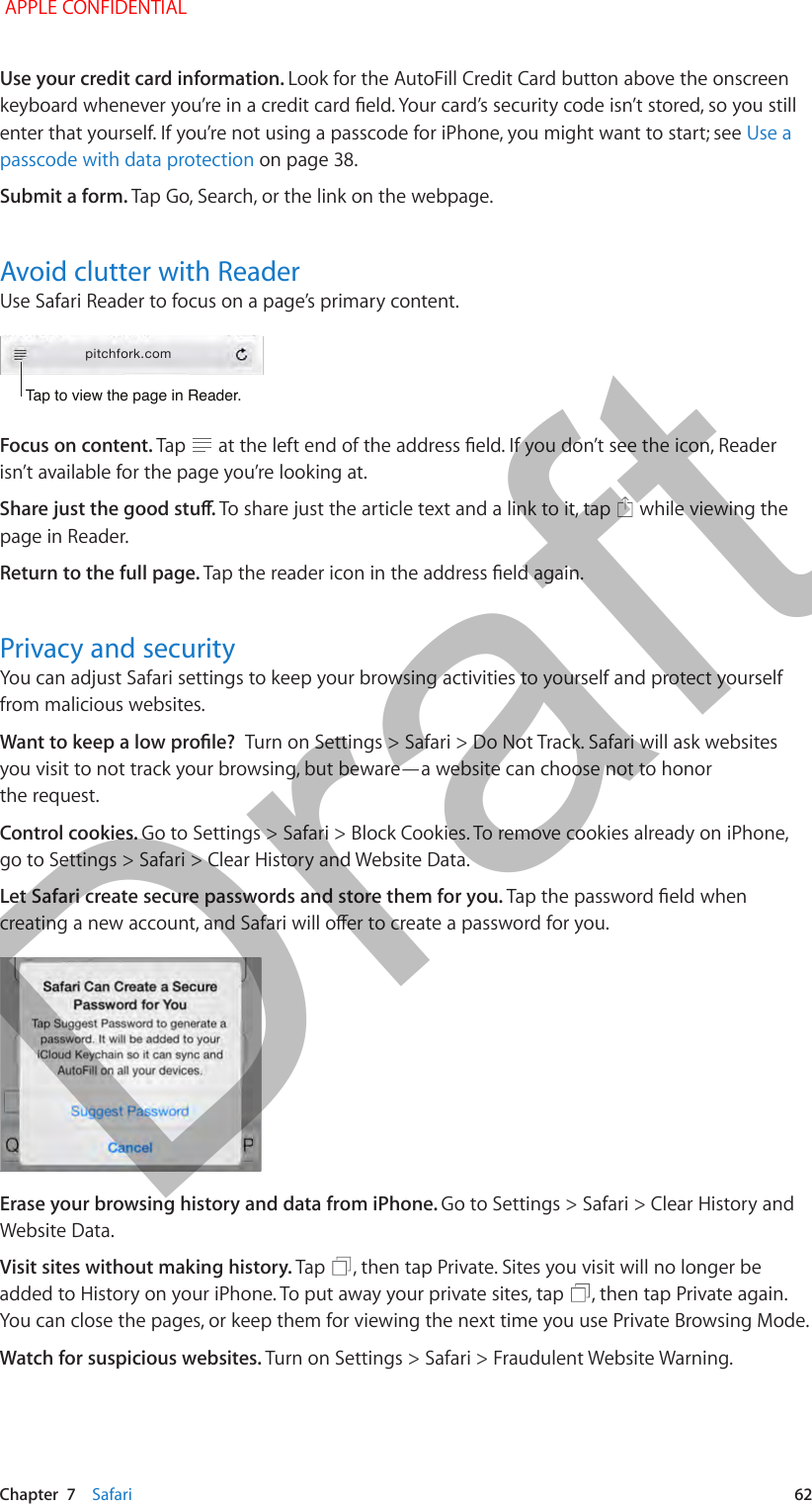   Chapter  7    Safari  62Use your credit card information. Look for the AutoFill Credit Card button above the onscreen keyboard whenever you’re in a credit card eld. Your card’s security code isn’t stored, so you still enter that yourself. If you’re not using a passcode for iPhone, you might want to start; see Use a passcode with data protection on page 38.Submit a form. Tap Go, Search, or the link on the webpage.Avoid clutter with ReaderUse Safari Reader to focus on a page’s primary content.Tap to view the page in Reader.Tap to view the page in Reader.pitchfork.comFocus on content. Tap   at the left end of the address eld. If you don’t see the icon, Reader isn’t available for the page you’re looking at.Share just the good stu. To share just the article text and a link to it, tap   while viewing the page in Reader.Return to the full page. Tap the reader icon in the address eld again.Privacy and securityYou can adjust Safari settings to keep your browsing activities to yourself and protect yourself from malicious websites.Want to keep a low prole?  Turn on Settings &gt; Safari &gt; Do Not Track. Safari will ask websites you visit to not track your browsing, but beware—a website can choose not to honor the request.Control cookies. Go to Settings &gt; Safari &gt; Block Cookies. To remove cookies already on iPhone, go to Settings &gt; Safari &gt; Clear History and Website Data.Let Safari create secure passwords and store them for you. Tap the password eld when creating a new account, and Safari will oer to create a password for you.Erase your browsing history and data from iPhone. Go to Settings &gt; Safari &gt; Clear History and Website Data.Visit sites without making history. Tap  , then tap Private. Sites you visit will no longer be added to History on your iPhone. To put away your private sites, tap  , then tap Private again. You can close the pages, or keep them for viewing the next time you use Private Browsing Mode.Watch for suspicious websites. Turn on Settings &gt; Safari &gt; Fraudulent Website Warning. APPLE CONFIDENTIALDraft