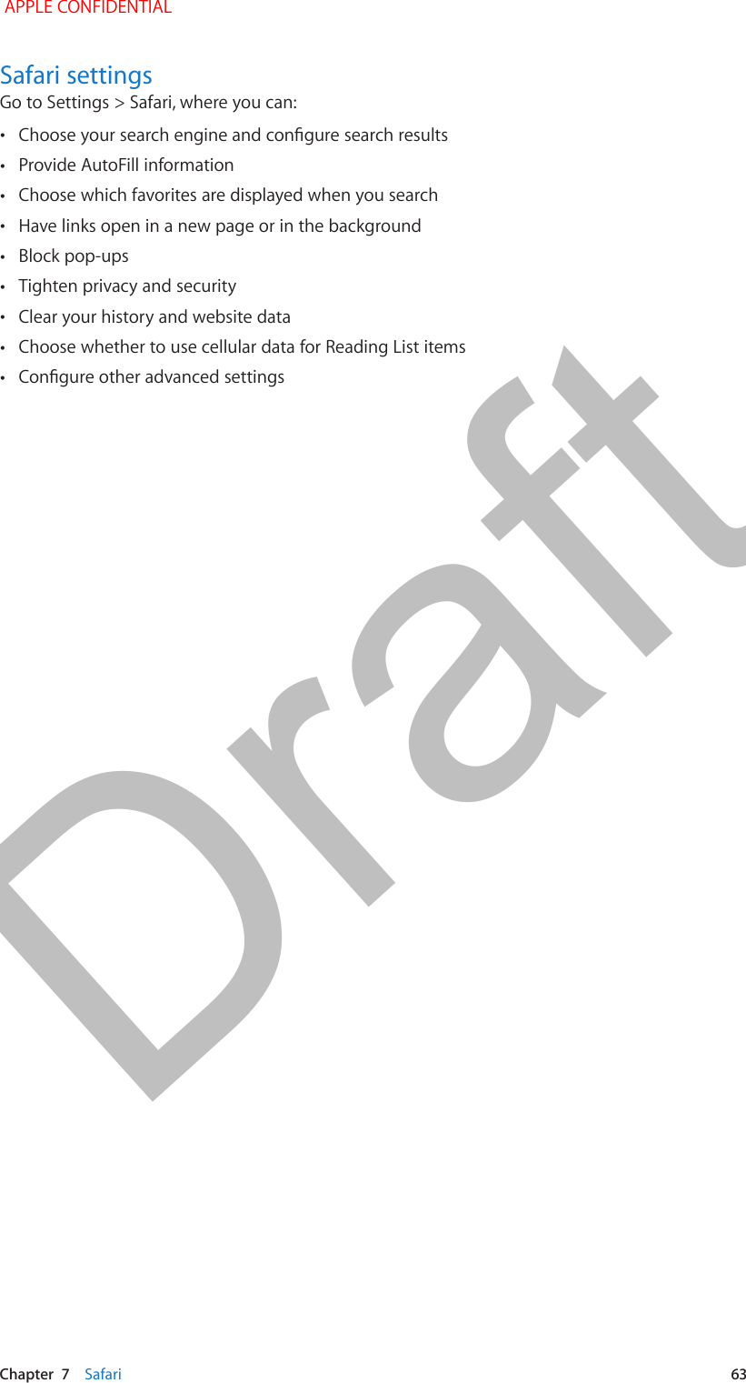   Chapter  7    Safari  63Safari settingsGo to Settings &gt; Safari, where you can: •Choose your search engine and congure search results •Provide AutoFill information •Choose which favorites are displayed when you search •Have links open in a new page or in the background •Block pop-ups •Tighten privacy and security •Clear your history and website data •Choose whether to use cellular data for Reading List items •Congure other advanced settings APPLE CONFIDENTIALDraft