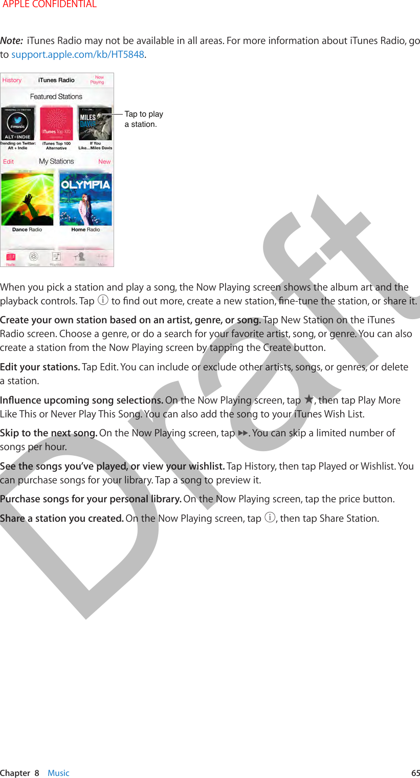   Chapter  8    Music  65Note:  iTunes Radio may not be available in all areas. For more information about iTunes Radio, go to support.apple.com/kb/HT5848.Tap to playa station.Tap to playa station.When you pick a station and play a song, the Now Playing screen shows the album art and the playback controls. Tap   to nd out more, create a new station, ne-tune the station, or share it.Create your own station based on an artist, genre, or song. Tap New Station on the iTunes Radio screen. Choose a genre, or do a search for your favorite artist, song, or genre. You can also create a station from the Now Playing screen by tapping the Create button.Edit your stations. Tap Edit. You can include or exclude other artists, songs, or genres, or delete a station.Inuence upcoming song selections. On the Now Playing screen, tap  , then tap Play More Like This or Never Play This Song. You can also add the song to your iTunes Wish List.Skip to the next song. On the Now Playing screen, tap  . You can skip a limited number of songs per hour.See the songs you’ve played, or view your wishlist. Tap History, then tap Played or Wishlist. You can purchase songs for your library. Tap a song to preview it.Purchase songs for your personal library. On the Now Playing screen, tap the price button.Share a station you created. On the Now Playing screen, tap  , then tap Share Station. APPLE CONFIDENTIALDraft