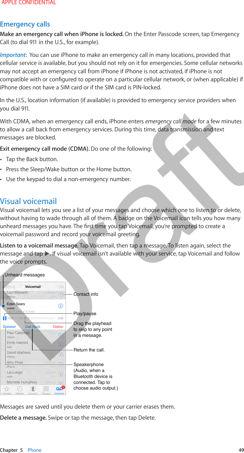   Chapter  5    Phone  49Emergency callsMake an emergency call when iPhone is locked. On the Enter Passcode screen, tap Emergency Call (to dial 911 in the U.S., for example).Important:  You can use iPhone to make an emergency call in many locations, provided that cellular service is available, but you should not rely on it for emergencies. Some cellular networks may not accept an emergency call from iPhone if iPhone is not activated, if iPhone is not compatible with or congured to operate on a particular cellular network, or (when applicable) if iPhone does not have a SIM card or if the SIM card is PIN-locked.In the U.S., location information (if available) is provided to emergency service providers when you dial 911.With CDMA, when an emergency call ends, iPhone enters emergency call mode for a few minutes to allow a call back from emergency services. During this time, data transmission and text messages are blocked. Exit emergency call mode (CDMA). Do one of the following: •Tap the Back button. •Press the Sleep/Wake button or the Home button. •Use the keypad to dial a non-emergency number.Visual voicemailVisual voicemail lets you see a list of your messages and choose which one to listen to or delete, without having to wade through all of them. A badge on the Voicemail icon tells you how many unheard messages you have. The rst time you tap Voicemail, you’re prompted to create a voicemail password and record your voicemail greeting.Listen to a voicemail message. Tap Voicemail, then tap a message. To listen again, select the message and tap  . If visual voicemail isn’t available with your service, tap Voicemail and follow the voice prompts.Drag the playhead to skip to any point in a message.Drag the playhead to skip to any point in a message.Unheard messagesUnheard messagesPlay/pausePlay/pauseContact infoContact infoSpeakerphone(Audio, when a Bluetooth device is connected. Tap to choose audio output.)Speakerphone(Audio, when a Bluetooth device is connected. Tap to choose audio output.)Return the call.Return the call.Messages are saved until you delete them or your carrier erases them. Delete a message. Swipe or tap the message, then tap Delete. APPLE CONFIDENTIALDraft