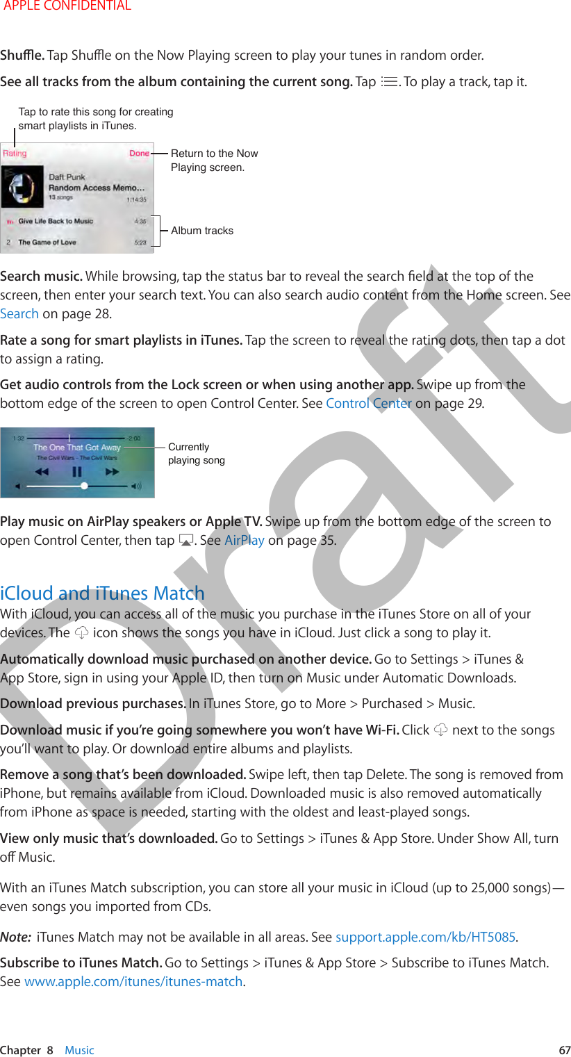   Chapter  8    Music  67Shue. Tap Shue on the Now Playing screen to play your tunes in random order.See all tracks from the album containing the current song. Tap  . To play a track, tap it.Tap to rate this song for creating smart playlists in iTunes.Tap to rate this song for creating smart playlists in iTunes.Return to the Now Playing screen.Return to the Now Playing screen.Album tracksAlbum tracksSearch music. While browsing, tap the status bar to reveal the search eld at the top of the screen, then enter your search text. You can also search audio content from the Home screen. See Search on page 28.Rate a song for smart playlists in iTunes. Tap the screen to reveal the rating dots, then tap a dot to assign a rating.Get audio controls from the Lock screen or when using another app. Swipe up from the bottom edge of the screen to open Control Center. See Control Center on page 29.Currentlyplaying songCurrentlyplaying songPlay music on AirPlay speakers or Apple TV. Swipe up from the bottom edge of the screen to open Control Center, then tap  . See AirPlay on page 35.iCloud and iTunes MatchWith iCloud, you can access all of the music you purchase in the iTunes Store on all of your devices. The   icon shows the songs you have in iCloud. Just click a song to play it.Automatically download music purchased on another device. Go to Settings &gt; iTunes &amp; App Store, sign in using your Apple ID, then turn on Music under Automatic Downloads.Download previous purchases. In iTunes Store, go to More &gt; Purchased &gt; Music.Download music if you’re going somewhere you won’t have Wi-Fi. Click   next to the songs you’ll want to play. Or download entire albums and playlists.Remove a song that’s been downloaded. Swipe left, then tap Delete. The song is removed from iPhone, but remains available from iCloud. Downloaded music is also removed automatically from iPhone as space is needed, starting with the oldest and least-played songs.View only music that’s downloaded. Go to Settings &gt; iTunes &amp; App Store. Under Show All, turn o Music.With an iTunes Match subscription, you can store all your music in iCloud (up to 25,000 songs)—even songs you imported from CDs. Note:  iTunes Match may not be available in all areas. See support.apple.com/kb/HT5085.Subscribe to iTunes Match. Go to Settings &gt; iTunes &amp; App Store &gt; Subscribe to iTunes Match. See www.apple.com/itunes/itunes-match. APPLE CONFIDENTIALDraft