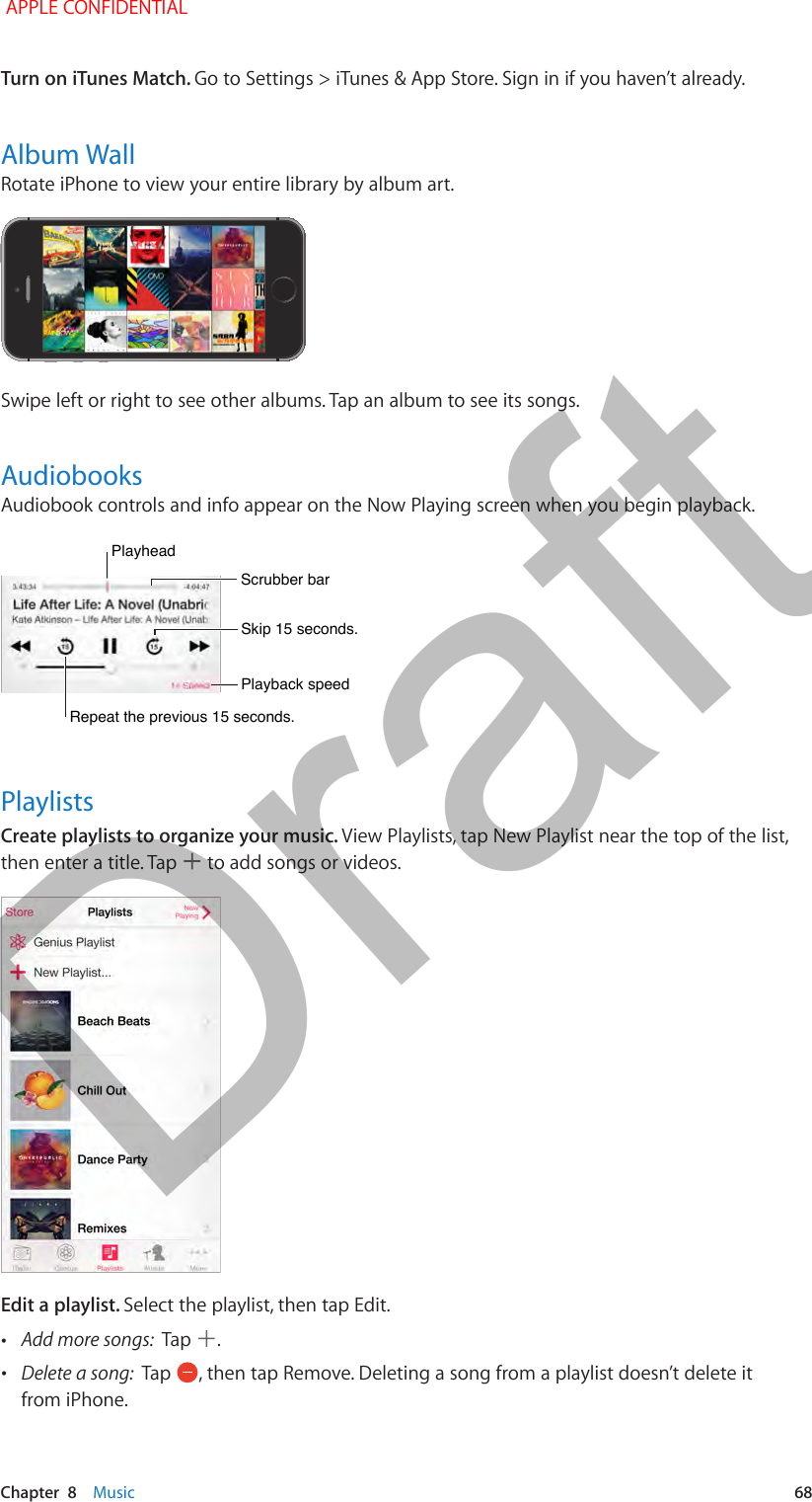   Chapter  8    Music  68Turn on iTunes Match. Go to Settings &gt; iTunes &amp; App Store. Sign in if you haven’t already.Album WallRotate iPhone to view your entire library by album art.Swipe left or right to see other albums. Tap an album to see its songs.AudiobooksAudiobook controls and info appear on the Now Playing screen when you begin playback. Repeat the previous 15 seconds.Repeat the previous 15 seconds.PlayheadPlayheadScrubber barScrubber barPlayback speedPlayback speedSkip 15 seconds.Skip 15 seconds.PlaylistsCreate playlists to organize your music. View Playlists, tap New Playlist near the top of the list, then enter a title. Tap   to add songs or videos.Edit a playlist. Select the playlist, then tap Edit. •Add more songs:  Tap  . •Delete a song:  Tap  , then tap Remove. Deleting a song from a playlist doesn’t delete it from iPhone. APPLE CONFIDENTIALDraft