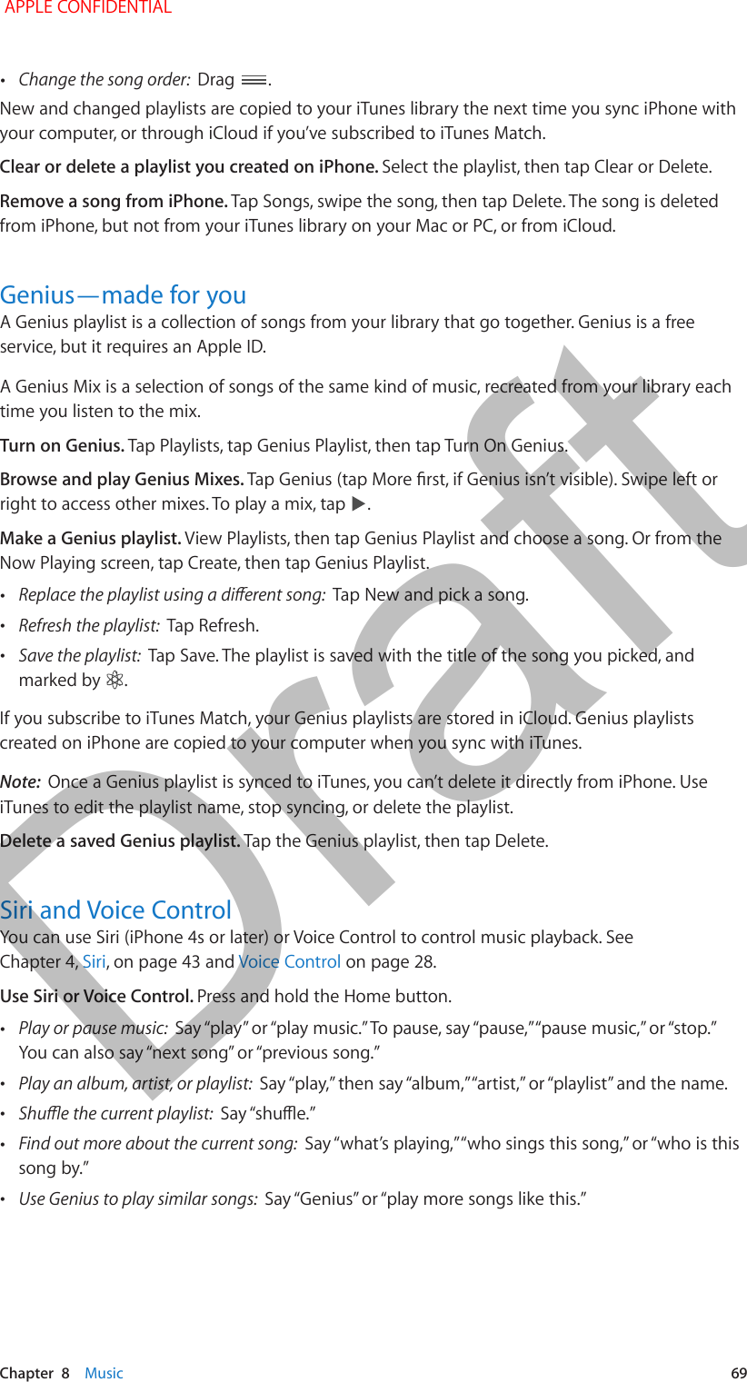   Chapter  8    Music  69 •Change the song order:  Drag  .New and changed playlists are copied to your iTunes library the next time you sync iPhone with your computer, or through iCloud if you’ve subscribed to iTunes Match.Clear or delete a playlist you created on iPhone. Select the playlist, then tap Clear or Delete. Remove a song from iPhone. Tap Songs, swipe the song, then tap Delete. The song is deleted from iPhone, but not from your iTunes library on your Mac or PC, or from iCloud. Genius—made for youA Genius playlist is a collection of songs from your library that go together. Genius is a free service, but it requires an Apple ID.A Genius Mix is a selection of songs of the same kind of music, recreated from your library each time you listen to the mix. Turn on Genius. Tap Playlists, tap Genius Playlist, then tap Turn On Genius.Browse and play Genius Mixes. Tap Genius (tap More rst, if Genius isn’t visible). Swipe left or right to access other mixes. To play a mix, tap  .Make a Genius playlist. View Playlists, then tap Genius Playlist and choose a song. Or from the Now Playing screen, tap Create, then tap Genius Playlist. •Replace the playlist using a dierent song:  Tap New and pick a song. •Refresh the playlist:  Tap Refresh. •Save the playlist:  Tap Save. The playlist is saved with the title of the song you picked, and marked by  .If you subscribe to iTunes Match, your Genius playlists are stored in iCloud. Genius playlists created on iPhone are copied to your computer when you sync with iTunes.Note:  Once a Genius playlist is synced to iTunes, you can’t delete it directly from iPhone. Use iTunes to edit the playlist name, stop syncing, or delete the playlist.Delete a saved Genius playlist. Tap the Genius playlist, then tap Delete.Siri and Voice ControlYou can use Siri (iPhone 4s or later) or Voice Control to control music playback. See Chapter 4, Siri, on page 43 and Voice Control on page 28.Use Siri or Voice Control. Press and hold the Home button. •Play or pause music:  Say “play” or “play music.” To pause, say “pause,” “pause music,” or “stop.” You can also say “next song” or “previous song.” •Play an album, artist, or playlist:  Say “play,” then say “album,” “artist,” or “playlist” and the name. •Shue the current playlist:  Say “shue.” •Find out more about the current song:  Say “what’s playing,” “who sings this song,” or “who is this song by.” •Use Genius to play similar songs:  Say “Genius” or “play more songs like this.” APPLE CONFIDENTIALDraft