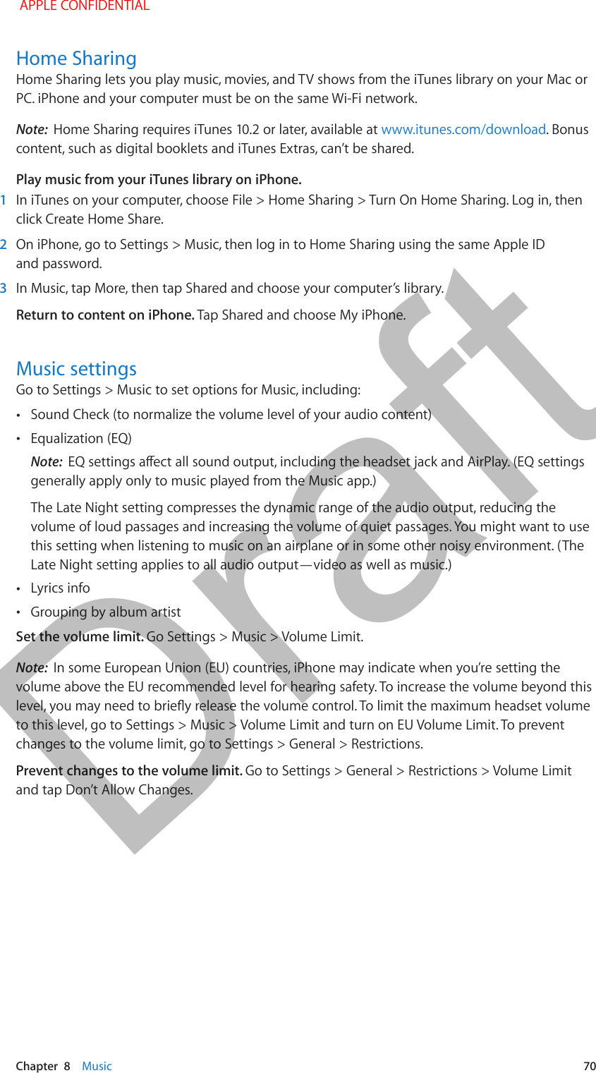   Chapter  8    Music  70Home SharingHome Sharing lets you play music, movies, and TV shows from the iTunes library on your Mac or PC. iPhone and your computer must be on the same Wi-Fi network.Note:  Home Sharing requires iTunes 10.2 or later, available at www.itunes.com/download. Bonus content, such as digital booklets and iTunes Extras, can’t be shared.Play music from your iTunes library on iPhone. 1  In iTunes on your computer, choose File &gt; Home Sharing &gt; Turn On Home Sharing. Log in, then click Create Home Share. 2  On iPhone, go to Settings &gt; Music, then log in to Home Sharing using the same Apple ID and password. 3  In Music, tap More, then tap Shared and choose your computer’s library.Return to content on iPhone. Tap Shared and choose My iPhone.Music settingsGo to Settings &gt; Music to set options for Music, including: •Sound Check (to normalize the volume level of your audio content) •Equalization (EQ)Note:  EQ settings aect all sound output, including the headset jack and AirPlay. (EQ settings generally apply only to music played from the Music app.)The Late Night setting compresses the dynamic range of the audio output, reducing the volume of loud passages and increasing the volume of quiet passages. You might want to use this setting when listening to music on an airplane or in some other noisy environment. (The Late Night setting applies to all audio output—video as well as music.) •Lyrics info •Grouping by album artistSet the volume limit. Go Settings &gt; Music &gt; Volume Limit.Note:  In some European Union (EU) countries, iPhone may indicate when you’re setting the volume above the EU recommended level for hearing safety. To increase the volume beyond this level, you may need to briey release the volume control. To limit the maximum headset volume to this level, go to Settings &gt; Music &gt; Volume Limit and turn on EU Volume Limit. To prevent changes to the volume limit, go to Settings &gt; General &gt; Restrictions.Prevent changes to the volume limit. Go to Settings &gt; General &gt; Restrictions &gt; Volume Limit and tap Don’t Allow Changes. APPLE CONFIDENTIALDraft