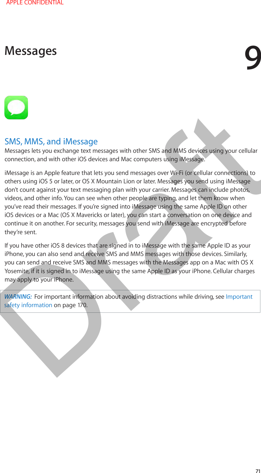 9   71SMS, MMS, and iMessageMessages lets you exchange text messages with other SMS and MMS devices using your cellular connection, and with other iOS devices and Mac computers using iMessage. iMessage is an Apple feature that lets you send messages over Wi-Fi (or cellular connections) to others using iOS 5 or later, or OS X Mountain Lion or later. Messages you send using iMessage don’t count against your text messaging plan with your carrier. Messages can include photos, videos, and other info. You can see when other people are typing, and let them know when you’ve read their messages. If you’re signed into iMessage using the same Apple ID on other iOS devices or a Mac (OS X Mavericks or later), you can start a conversation on one device and continue it on another. For security, messages you send with iMessage are encrypted before they’re sent.If you have other iOS 8 devices that are signed in to iMessage with the same Apple ID as your iPhone, you can also send and receive SMS and MMS messages with those devices. Similarly, you can send and receive SMS and MMS messages with the Messages app on a Mac with OS X Yosemite, if it is signed in to iMessage using the same Apple ID as your iPhone. Cellular charges may apply to your iPhone.WARNING:  For important information about avoiding distractions while driving, see Important safety information on page 170.Messages APPLE CONFIDENTIALDraft