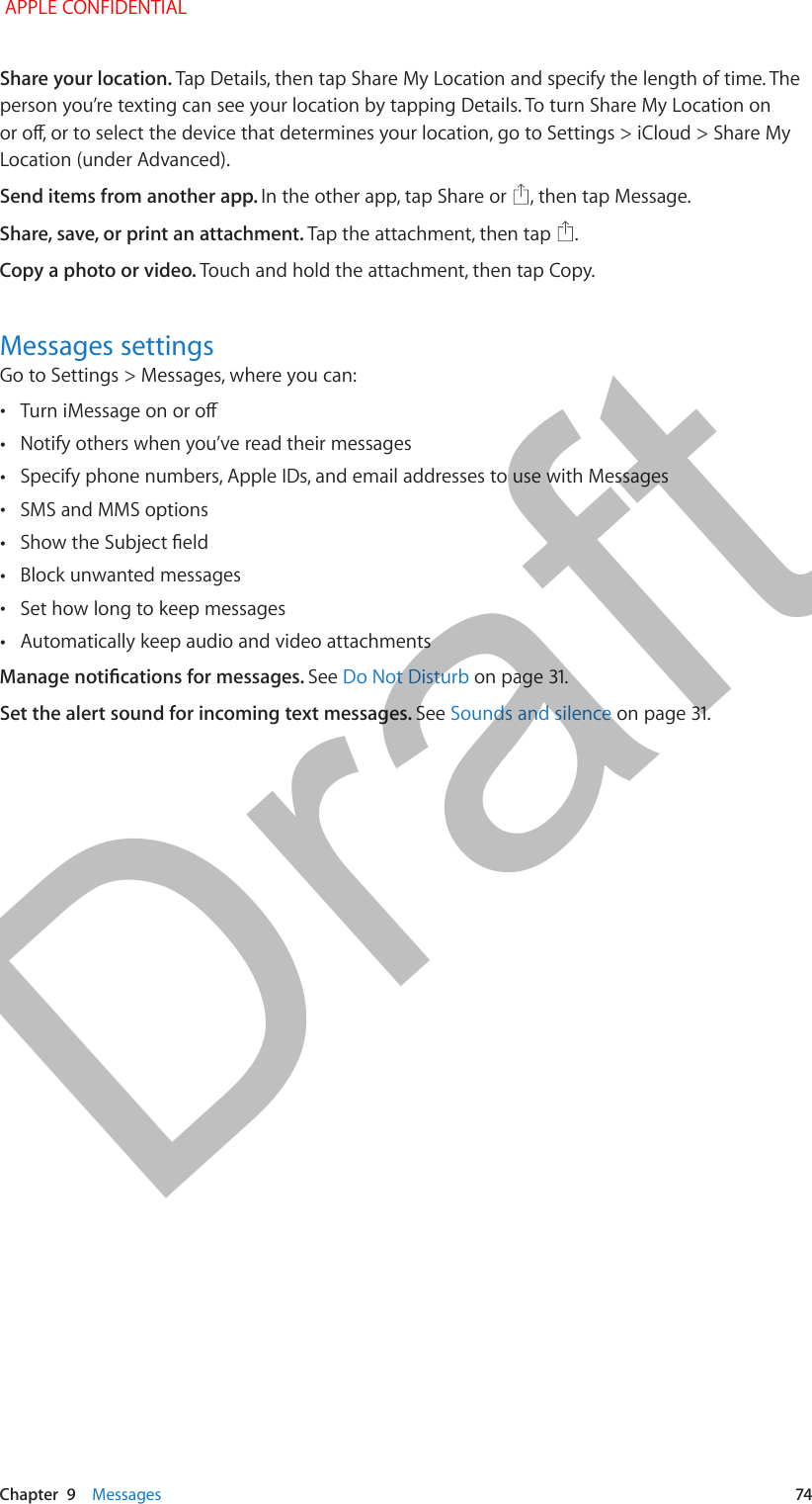   Chapter  9    Messages  74Share your location. Tap Details, then tap Share My Location and specify the length of time. The person you’re texting can see your location by tapping Details. To turn Share My Location on or o, or to select the device that determines your location, go to Settings &gt; iCloud &gt; Share My Location (under Advanced).Send items from another app. In the other app, tap Share or  , then tap Message. Share, save, or print an attachment. Tap the attachment, then tap  .Copy a photo or video. Touch and hold the attachment, then tap Copy.Messages settingsGo to Settings &gt; Messages, where you can: •Turn iMessage on or o •Notify others when you’ve read their messages •Specify phone numbers, Apple IDs, and email addresses to use with Messages •SMS and MMS options •Show the Subject eld •Block unwanted messages •Set how long to keep messages •Automatically keep audio and video attachmentsManage notications for messages. See Do Not Disturb on page 31.Set the alert sound for incoming text messages. See Sounds and silence on page 31. APPLE CONFIDENTIALDraft