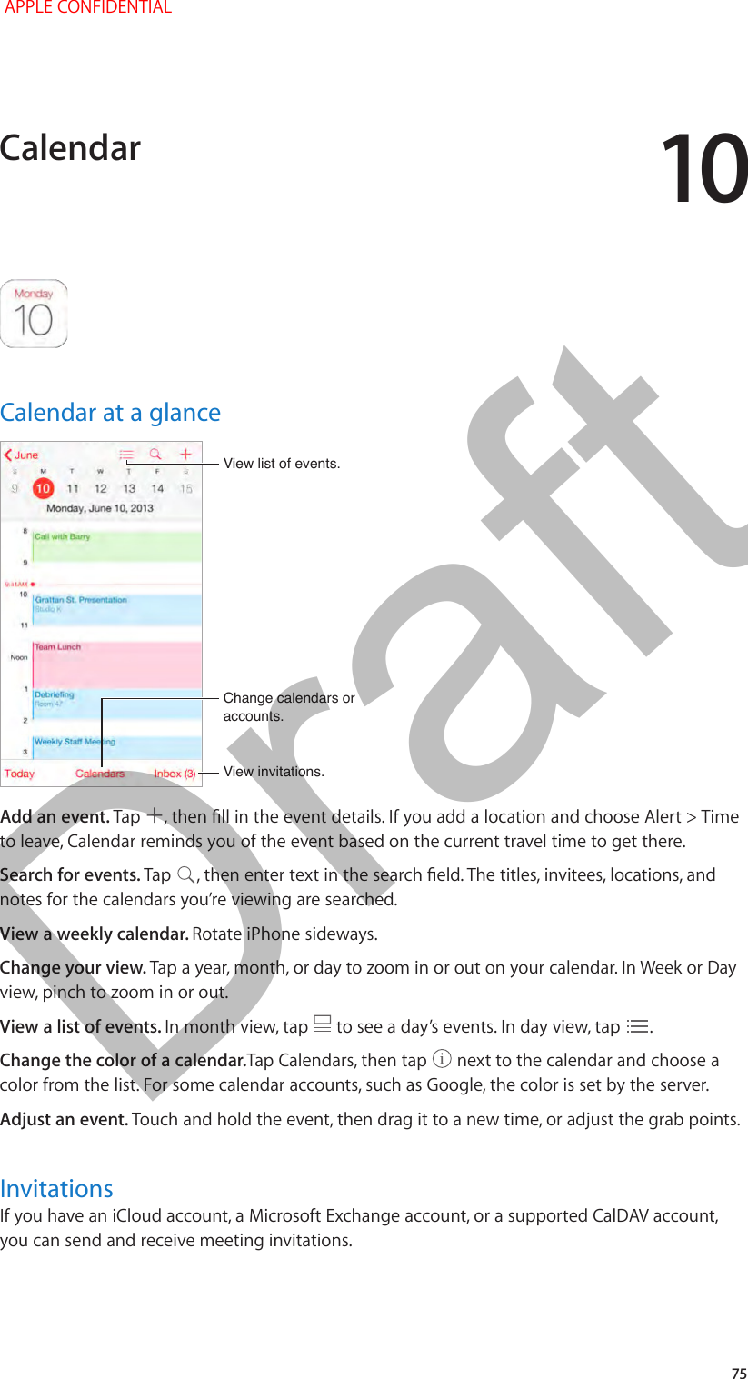 10   75Calendar at a glanceChange calendars or accounts.Change calendars or accounts.View invitations.View invitations.View list of events.View list of events.Add an event. Tap  , then ll in the event details. If you add a location and choose Alert &gt; Time to leave, Calendar reminds you of the event based on the current travel time to get there.Search for events. Tap  , then enter text in the search eld. The titles, invitees, locations, and notes for the calendars you’re viewing are searched. View a weekly calendar. Rotate iPhone sideways.Change your view. Tap a year, month, or day to zoom in or out on your calendar. In Week or Day view, pinch to zoom in or out.View a list of events. In month view, tap   to see a day’s events. In day view, tap  .Change the color of a calendar.Tap Calendars, then tap   next to the calendar and choose a color from the list. For some calendar accounts, such as Google, the color is set by the server.Adjust an event. Touch and hold the event, then drag it to a new time, or adjust the grab points.InvitationsIf you have an iCloud account, a Microsoft Exchange account, or a supported CalDAV account, you can send and receive meeting invitations.Calendar APPLE CONFIDENTIALDraft