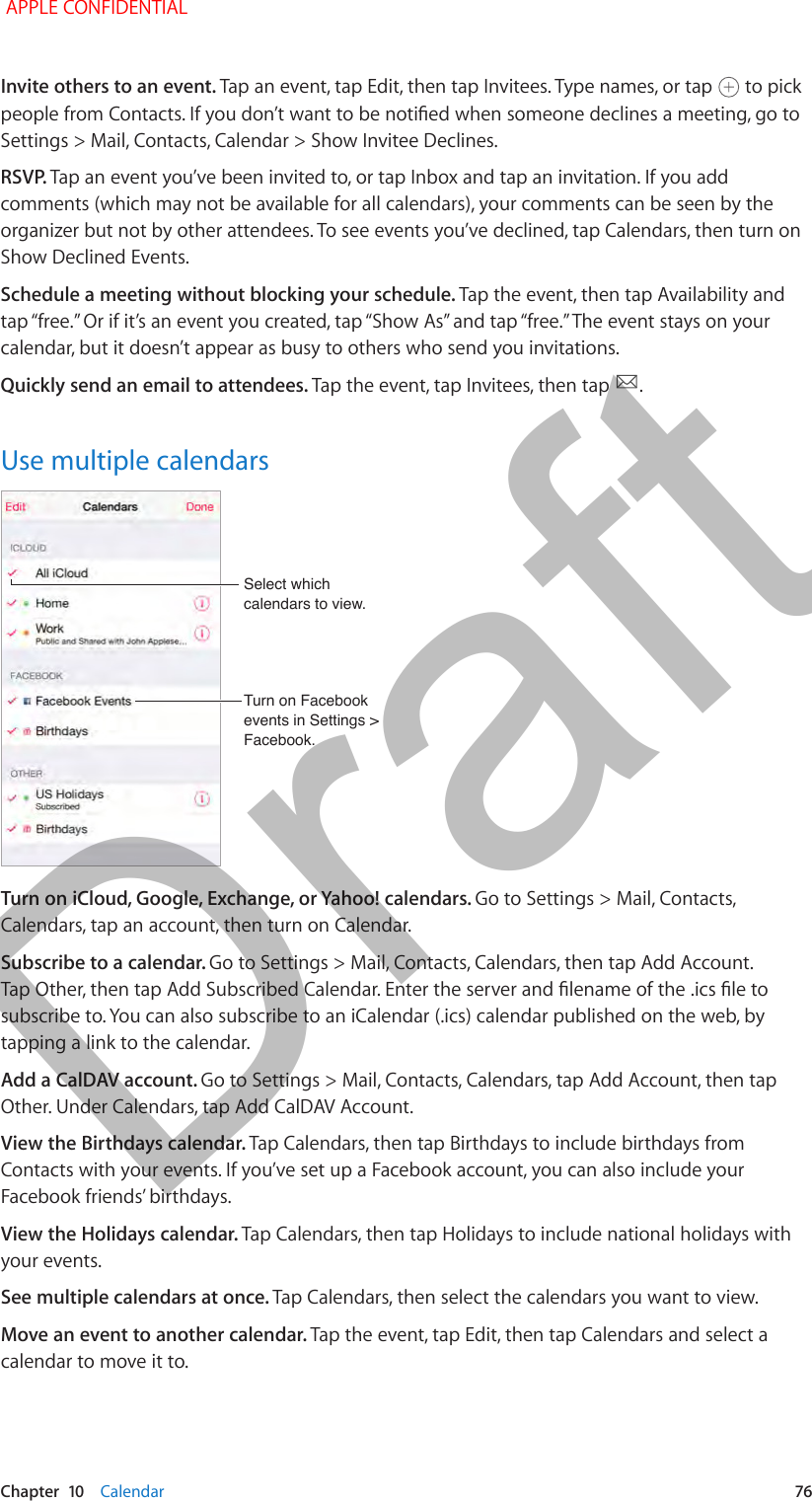   Chapter  10    Calendar  76Invite others to an event. Tap an event, tap Edit, then tap Invitees. Type names, or tap   to pick people from Contacts. If you don’t want to be notied when someone declines a meeting, go to Settings &gt; Mail, Contacts, Calendar &gt; Show Invitee Declines.RSVP. Tap an event you’ve been invited to, or tap Inbox and tap an invitation. If you add comments (which may not be available for all calendars), your comments can be seen by the organizer but not by other attendees. To see events you’ve declined, tap Calendars, then turn on Show Declined Events.Schedule a meeting without blocking your schedule. Tap the event, then tap Availability and tap “free.” Or if it’s an event you created, tap “Show As” and tap “free.” The event stays on your calendar, but it doesn’t appear as busy to others who send you invitations.Quickly send an email to attendees. Tap the event, tap Invitees, then tap  .Use multiple calendarsTurn on Facebook events in Settings &gt; Facebook.Turn on Facebook events in Settings &gt; Facebook.Select which calendars to view.Select which calendars to view.Turn on iCloud, Google, Exchange, or Yahoo! calendars. Go to Settings &gt; Mail, Contacts, Calendars, tap an account, then turn on Calendar.Subscribe to a calendar. Go to Settings &gt; Mail, Contacts, Calendars, then tap Add Account. Tap Other, then tap Add Subscribed Calendar. Enter the server and lename of the .ics le to subscribe to. You can also subscribe to an iCalendar (.ics) calendar published on the web, by tapping a link to the calendar.Add a CalDAV account. Go to Settings &gt; Mail, Contacts, Calendars, tap Add Account, then tap Other. Under Calendars, tap Add CalDAV Account.View the Birthdays calendar. Tap Calendars, then tap Birthdays to include birthdays from Contacts with your events. If you’ve set up a Facebook account, you can also include your Facebook friends’ birthdays.View the Holidays calendar. Tap Calendars, then tap Holidays to include national holidays with your events.See multiple calendars at once. Tap Calendars, then select the calendars you want to view.Move an event to another calendar. Tap the event, tap Edit, then tap Calendars and select a calendar to move it to. APPLE CONFIDENTIALDraft