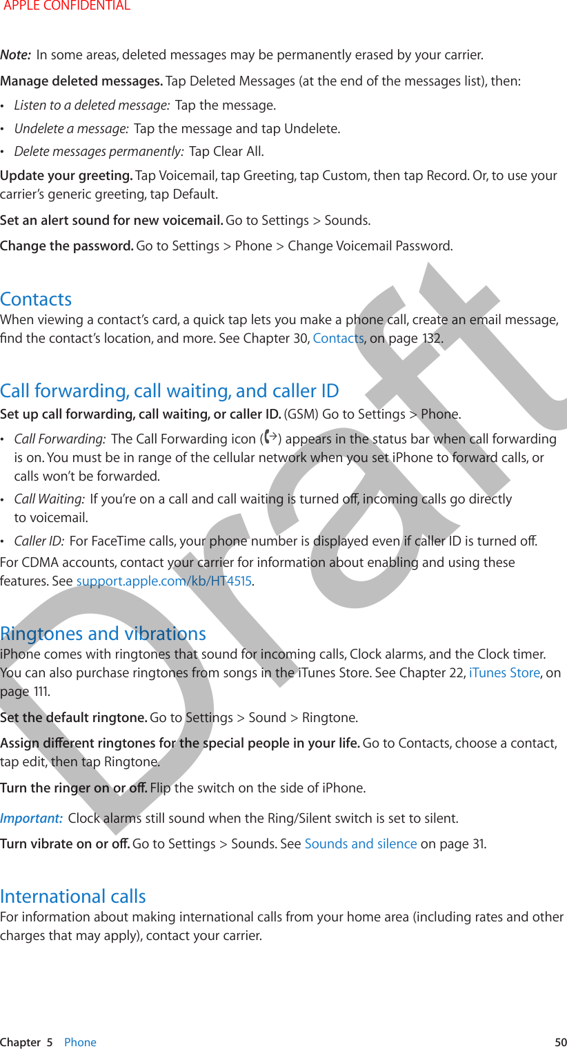   Chapter  5    Phone  50Note:  In some areas, deleted messages may be permanently erased by your carrier.Manage deleted messages. Tap Deleted Messages (at the end of the messages list), then: •Listen to a deleted message:  Tap the message. •Undelete a message:  Tap the message and tap Undelete. •Delete messages permanently:  Tap Clear All.Update your greeting. Tap Voicemail, tap Greeting, tap Custom, then tap Record. Or, to use your carrier’s generic greeting, tap Default.Set an alert sound for new voicemail. Go to Settings &gt; Sounds.Change the password. Go to Settings &gt; Phone &gt; Change Voicemail Password.ContactsWhen viewing a contact’s card, a quick tap lets you make a phone call, create an email message, nd the contact’s location, and more. See Chapter 30, Contacts, on page 132.Call forwarding, call waiting, and caller IDSet up call forwarding, call waiting, or caller ID. (GSM) Go to Settings &gt; Phone. •Call Forwarding:  The Call Forwarding icon ( ) appears in the status bar when call forwarding is on. You must be in range of the cellular network when you set iPhone to forward calls, or calls won’t be forwarded. •Call Waiting:  If you’re on a call and call waiting is turned o, incoming calls go directly to voicemail. •Caller ID:  For FaceTime calls, your phone number is displayed even if caller ID is turned o.For CDMA accounts, contact your carrier for information about enabling and using these features. See support.apple.com/kb/HT4515.Ringtones and vibrationsiPhone comes with ringtones that sound for incoming calls, Clock alarms, and the Clock timer. You can also purchase ringtones from songs in the iTunes Store. See Chapter 22, iTunes Store, on page 111.Set the default ringtone. Go to Settings &gt; Sound &gt; Ringtone.Assign dierent ringtones for the special people in your life. Go to Contacts, choose a contact, tap edit, then tap Ringtone.Turn the ringer on or o. Flip the switch on the side of iPhone.Important:  Clock alarms still sound when the Ring/Silent switch is set to silent.Turn vibrate on or o. Go to Settings &gt; Sounds. See Sounds and silence on page 31.International callsFor information about making international calls from your home area (including rates and other charges that may apply), contact your carrier. APPLE CONFIDENTIALDraft
