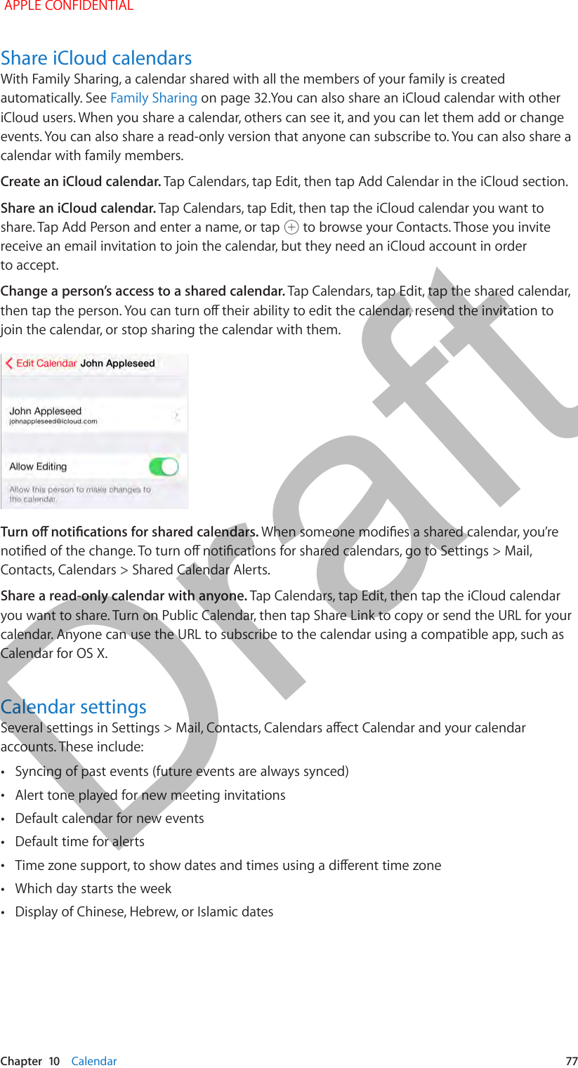   Chapter  10    Calendar  77Share iCloud calendarsWith Family Sharing, a calendar shared with all the members of your family is created automatically. See Family Sharing on page 32.You can also share an iCloud calendar with other iCloud users. When you share a calendar, others can see it, and you can let them add or change events. You can also share a read-only version that anyone can subscribe to. You can also share a calendar with family members.Create an iCloud calendar. Tap Calendars, tap Edit, then tap Add Calendar in the iCloud section.Share an iCloud calendar. Tap Calendars, tap Edit, then tap the iCloud calendar you want to share. Tap Add Person and enter a name, or tap   to browse your Contacts. Those you invite receive an email invitation to join the calendar, but they need an iCloud account in order to accept.Change a person’s access to a shared calendar. Tap Calendars, tap Edit, tap the shared calendar, then tap the person. You can turn o their ability to edit the calendar, resend the invitation to join the calendar, or stop sharing the calendar with them.Turn o notications for shared calendars. When someone modies a shared calendar, you’re notied of the change. To turn o notications for shared calendars, go to Settings &gt; Mail, Contacts, Calendars &gt; Shared Calendar Alerts.Share a read-only calendar with anyone. Tap Calendars, tap Edit, then tap the iCloud calendar you want to share. Turn on Public Calendar, then tap Share Link to copy or send the URL for your calendar. Anyone can use the URL to subscribe to the calendar using a compatible app, such as Calendar for OS X. Calendar settingsSeveral settings in Settings &gt; Mail, Contacts, Calendars aect Calendar and your calendar accounts. These include: •Syncing of past events (future events are always synced) •Alert tone played for new meeting invitations •Default calendar for new events •Default time for alerts •Time zone support, to show dates and times using a dierent time zone •Which day starts the week •Display of Chinese, Hebrew, or Islamic dates APPLE CONFIDENTIALDraft