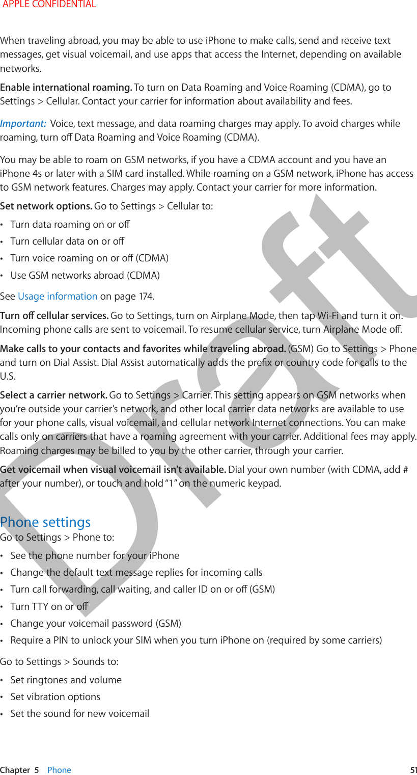   Chapter  5    Phone  51When traveling abroad, you may be able to use iPhone to make calls, send and receive text messages, get visual voicemail, and use apps that access the Internet, depending on available networks. Enable international roaming. To turn on Data Roaming and Voice Roaming (CDMA), go to Settings &gt; Cellular. Contact your carrier for information about availability and fees. Important:  Voice, text message, and data roaming charges may apply. To avoid charges while roaming, turn o Data Roaming and Voice Roaming (CDMA).You may be able to roam on GSM networks, if you have a CDMA account and you have an iPhone 4s or later with a SIM card installed. While roaming on a GSM network, iPhone has access to GSM network features. Charges may apply. Contact your carrier for more information.Set network options. Go to Settings &gt; Cellular to: •Turn data roaming on or o •Turn cellular data on or o •Turn voice roaming on or o (CDMA) •Use GSM networks abroad (CDMA)See Usage information on page 174.Turn o cellular services. Go to Settings, turn on Airplane Mode, then tap Wi-Fi and turn it on. Incoming phone calls are sent to voicemail. To resume cellular service, turn Airplane Mode o.Make calls to your contacts and favorites while traveling abroad. (GSM) Go to Settings &gt; Phone and turn on Dial Assist. Dial Assist automatically adds the prex or country code for calls to the U.S.Select a carrier network. Go to Settings &gt; Carrier. This setting appears on GSM networks when you’re outside your carrier’s network, and other local carrier data networks are available to use for your phone calls, visual voicemail, and cellular network Internet connections. You can make calls only on carriers that have a roaming agreement with your carrier. Additional fees may apply. Roaming charges may be billed to you by the other carrier, through your carrier.Get voicemail when visual voicemail isn’t available. Dial your own number (with CDMA, add # after your number), or touch and hold “1” on the numeric keypad.Phone settingsGo to Settings &gt; Phone to: •See the phone number for your iPhone •Change the default text message replies for incoming calls •Turn call forwarding, call waiting, and caller ID on or o (GSM) •Turn TTY on or o •Change your voicemail password (GSM) •Require a PIN to unlock your SIM when you turn iPhone on (required by some carriers)Go to Settings &gt; Sounds to: •Set ringtones and volume •Set vibration options •Set the sound for new voicemail APPLE CONFIDENTIALDraft