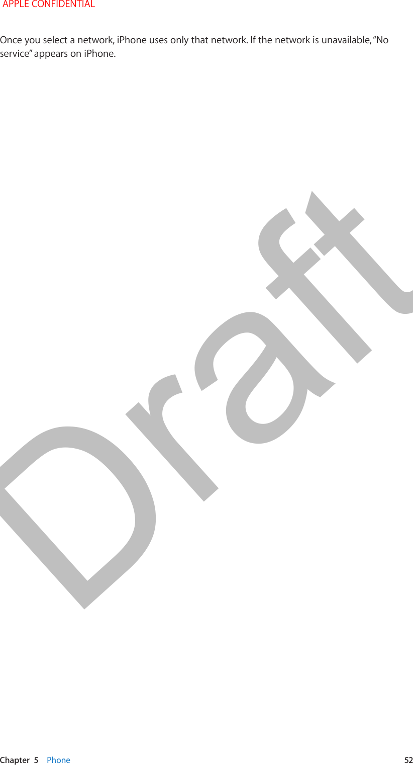   Chapter  5    Phone  52Once you select a network, iPhone uses only that network. If the network is unavailable, “No service” appears on iPhone. APPLE CONFIDENTIALDraft