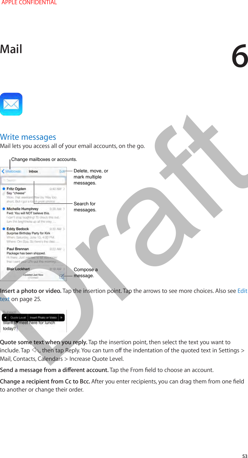 6   53Write messagesMail lets you access all of your email accounts, on the go.Change mailboxes or accounts.Change mailboxes or accounts.Search for messages.Search for messages.Compose a message.Compose a message.Delete, move, or mark multiple messages.Delete, move, or mark multiple messages.Insert a photo or video. Tap the insertion point. Tap the arrows to see more choices. Also see Edit text on page 25.Quote some text when you reply. Tap the insertion point, then select the text you want to include. Tap  , then tap Reply. You can turn o the indentation of the quoted text in Settings &gt; Mail, Contacts, Calendars &gt; Increase Quote Level.Send a message from a dierent account. Tap the From eld to choose an account.Change a recipient from Cc to Bcc. After you enter recipients, you can drag them from one eld to another or change their order.Mail APPLE CONFIDENTIALDraft
