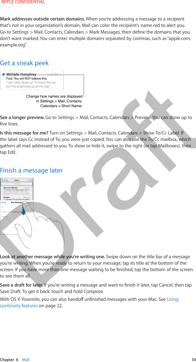   Chapter  6    Mail  54Mark addresses outside certain domains. When you’re addressing a message to a recipient that’s not in your organization’s domain, Mail can color the recipient’s name red to alert you. Go to Settings &gt; Mail, Contacts, Calendars &gt; Mark Messages, then dene the domains that you don’t want marked. You can enter multiple domains separated by commas, such as “apple.com, example.org”.Get a sneak peekChange how names are displayedin Settings &gt; Mail, Contacts,Calendars &gt; Short Name.Change how names are displayedin Settings &gt; Mail, Contacts,Calendars &gt; Short Name.See a longer preview. Go to Settings &gt; Mail, Contacts, Calendars &gt; Preview. You can show up to ve lines.Is this message for me? Turn on Settings &gt; Mail, Contacts, Calendars &gt; Show To/Cc Label. If the label says Cc instead of To, you were just copied. You can also use the To/Cc mailbox, which gathers all mail addressed to you. To show or hide it, swipe to the right (or tap Mailboxes), then tap Edit.Finish a message laterLook at another message while you’re writing one. Swipe down on the title bar of a message you’re writing. When you’re ready to return to your message, tap its title at the bottom of the screen. If you have more than one message waiting to be nished, tap the bottom of the screen to see them all.Save a draft for later. If you’re writing a message and want to nish it later, tap Cancel, then tap Save Draft. To get it back, touch and hold Compose.With OS X Yosemite, you can also hando unnished messages with your Mac. See Using continuity features on page 22. APPLE CONFIDENTIALDraft