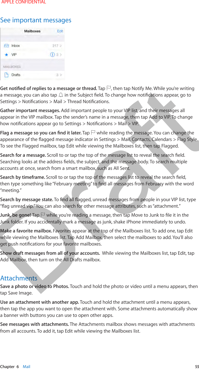   Chapter  6    Mail  55See important messagesGet notied of replies to a message or thread. Tap  , then tap Notify Me. While you’re writing a message, you can also tap   in the Subject eld. To change how notications appear, go to Settings &gt; Notications &gt; Mail &gt; Thread Notications.Gather important messages. Add important people to your VIP list, and their messages all appear in the VIP mailbox. Tap the sender’s name in a message, then tap Add to VIP. To change how notications appear go to Settings &gt; Notications &gt; Mail &gt; VIP.Flag a message so you can nd it later. Tap   while reading the message. You can change the appearance of the agged message indicator in Settings &gt; Mail, Contacts, Calendars &gt; Flag Style. To see the Flagged mailbox, tap Edit while viewing the Mailboxes list, then tap Flagged.Search for a message. Scroll to or tap the top of the message list to reveal the search eld. Searching looks at the address elds, the subject, and the message body. To search multiple accounts at once, search from a smart mailbox, such as All Sent.Search by timeframe. Scroll to or tap the top of the messages list to reveal the search eld, then type something like “February meeting” to nd all messages from February with the word “meeting.” Search by message state. To nd all agged, unread messages from people in your VIP list, type “ag unread vip.” You can also search for other message attributes, such as “attachment.”Junk, be gone! Tap   while you’re reading a message, then tap Move to Junk to le it in the Junk folder. If you accidentally mark a message as junk, shake iPhone immediately to undo. Make a favorite mailbox. Favorites appear at the top of the Mailboxes list. To add one, tap Edit while viewing the Mailboxes list. Tap Add Mailbox, then select the mailboxes to add. You’ll also get push notications for your favorite mailboxes.Show draft messages from all of your accounts.  While viewing the Mailboxes list, tap Edit, tap Add Mailbox, then turn on the All Drafts mailbox.AttachmentsSave a photo or video to Photos. Touch and hold the photo or video until a menu appears, then tap Save Image.Use an attachment with another app. Touch and hold the attachment until a menu appears, then tap the app you want to open the attachment with. Some attachments automatically show a banner with buttons you can use to open other apps.See messages with attachments. The Attachments mailbox shows messages with attachments from all accounts. To add it, tap Edit while viewing the Mailboxes list. APPLE CONFIDENTIALDraft