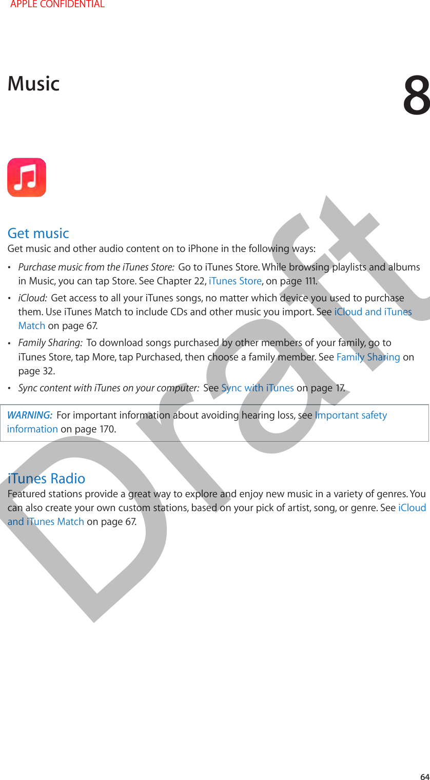 8   64Get musicGet music and other audio content on to iPhone in the following ways: •Purchase music from the iTunes Store:  Go to iTunes Store. While browsing playlists and albums in Music, you can tap Store. See Chapter 22, iTunes Store •iCloud:  Get access to all your iTunes songs, no matter which device you used to purchase them. Use iTunes Match to include CDs and other music you import. See iCloud and iTunes Match •Family Sharing:  To download songs purchased by other members of your family, go to iTunes Store, tap More, tap Purchased, then choose a family member. See Family Sharing on page 32. •Sync content with iTunes on your computer:  See Sync with iTunesWARNING:  For important information about avoiding hearing loss, see Important safety informationiTunes RadioFeatured stations provide a great way to explore and enjoy new music in a variety of genres. You can also create your own custom stations, based on your pick of artist, song, or genre. See iCloud and iTunes MatchMusic APPLE CONFIDENTIALDraft