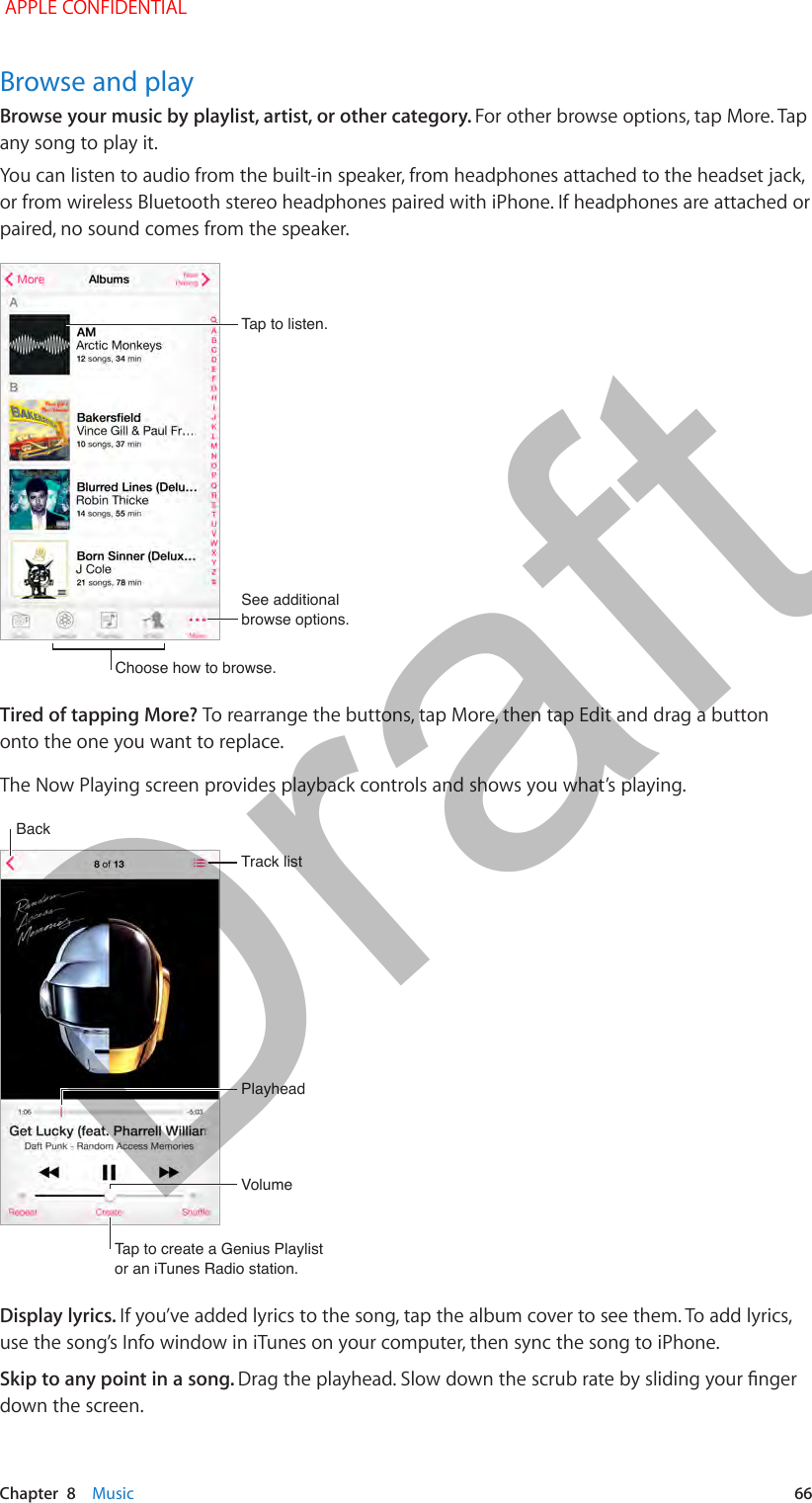   Chapter  8    Music  66Browse and playBrowse your music by playlist, artist, or other category. For other browse options, tap More. Tap any song to play it.You can listen to audio from the built-in speaker, from headphones attached to the headset jack, or from wireless Bluetooth stereo headphones paired with iPhone. If headphones are attached or paired, no sound comes from the speaker.Choose how to browse.Choose how to browse.See additional browse options.See additional browse options.Tap to listen.Tap to listen.Tired of tapping More? To rearrange the buttons, tap More, then tap Edit and drag a button onto the one you want to replace. The Now Playing screen provides playback controls and shows you what’s playing.Track listTrack listPlayheadPlayheadBackBackVolumeVolumeTap to create a Genius Playlistor an iTunes Radio station.Tap to create a Genius Playlistor an iTunes Radio station.Display lyrics. If you’ve added lyrics to the song, tap the album cover to see them. To add lyrics, use the song’s Info window in iTunes on your computer, then sync the song to iPhone.Skip to any point in a song. down the screen. APPLE CONFIDENTIALDraft