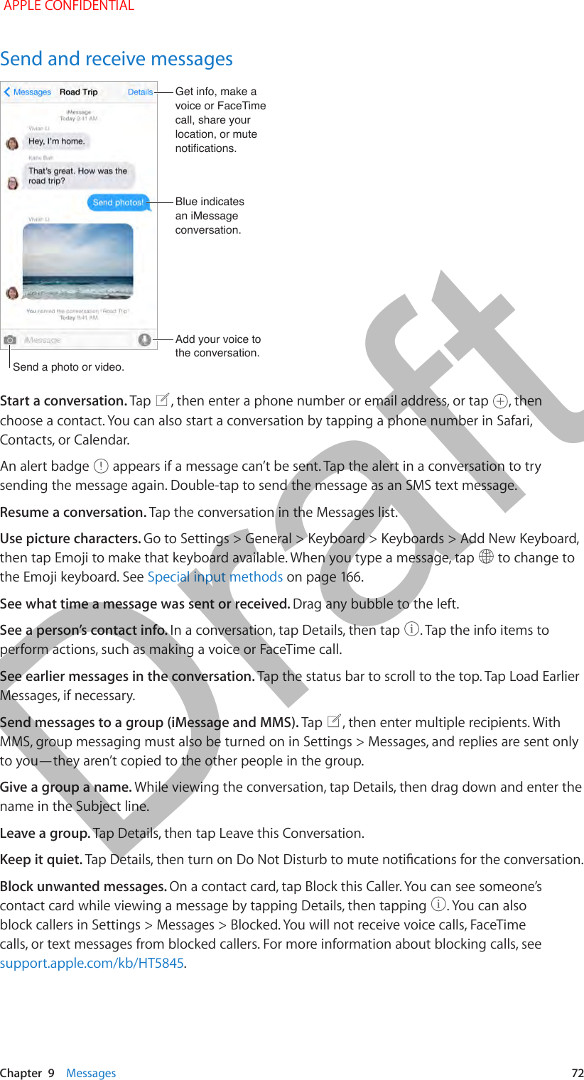   Chapter  9    Messages  72Send and receive messagesSend a photo or video.Send a photo or video.Add your voice to the conversation.Add your voice to the conversation.Get info, make a voice or FaceTime call, share your location, or mute notifications.Get info, make a voice or FaceTime call, share your location, or mute notifications.Blue indicatesan iMessageconversation.Blue indicatesan iMessageconversation.Start a conversation. Tap  , then enter a phone number or email address, or tap  , then choose a contact. You can also start a conversation by tapping a phone number in Safari, Contacts, or Calendar.An alert badge   appears if a message can’t be sent. Tap the alert in a conversation to try sending the message again. Double-tap to send the message as an SMS text message.Resume a conversation. Tap the conversation in the Messages list.Use picture characters. Go to Settings &gt; General &gt; Keyboard &gt; Keyboards &gt; Add New Keyboard, then tap Emoji to make that keyboard available. When you type a message, tap   to change to the Emoji keyboard. See Special input methodsSee what time a message was sent or received. Drag any bubble to the left.See a person’s contact info. In a conversation, tap Details, then tap  . Tap the info items to perform actions, such as making a voice or FaceTime call. See earlier messages in the conversation. Tap the status bar to scroll to the top. Tap Load Earlier Messages, if necessary.Send messages to a group (iMessage and MMS). Tap  , then enter multiple recipients. With MMS, group messaging must also be turned on in Settings &gt; Messages, and replies are sent only to you—they aren’t copied to the other people in the group.Give a group a name. While viewing the conversation, tap Details, then drag down and enter the name in the Subject line.Leave a group. Tap Details, then tap Leave this Conversation.Keep it quiet. Block unwanted messages. On a contact card, tap Block this Caller. You can see someone’s contact card while viewing a message by tapping Details, then tapping  . You can also block callers in Settings &gt; Messages &gt; Blocked. You will not receive voice calls, FaceTime calls, or text messages from blocked callers. For more information about blocking calls, see support.apple.com/kb/HT5845. APPLE CONFIDENTIALDraft