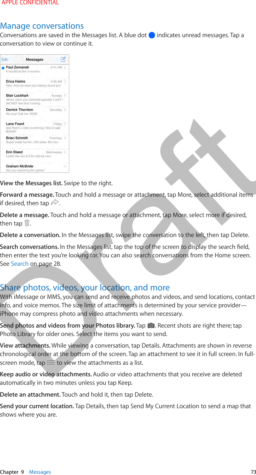   Chapter  9    Messages  73Manage conversationsConversations are saved in the Messages list. A blue dot   indicates unread messages. Tap a conversation to view or continue it.View the Messages list. Swipe to the right.Forward a message. Touch and hold a message or attachment, tap More, select additional items if desired, then tap  .Delete a message. Touch and hold a message or attachment, tap More, select more if desired, then tap  .Delete a conversation. In the Messages list, swipe the conversation to the left, then tap Delete.Search conversations. then enter the text you’re looking for. You can also search conversations from the Home screen. See Search on page 28.Share photos, videos, your location, and moreWith iMessage or MMS, you can send and receive photos and videos, and send locations, contact info, and voice memos. The size limit of attachments is determined by your service provider—iPhone may compress photo and video attachments when necessary.Send photos and videos from your Photos library. Tap  . Recent shots are right there; tap Photo Library for older ones. Select the items you want to send.View attachments. While viewing a conversation, tap Details. Attachments are shown in reverse chronological order at the bottom of the screen. Tap an attachment to see it in full screen. In full-screen mode, tap   to view the attachments as a list.Keep audio or video attachments. Audio or video attachments that you receive are deleted automatically in two minutes unless you tap Keep.Delete an attachment. Touch and hold it, then tap Delete.Send your current location. Tap Details, then tap Send My Current Location to send a map that shows where you are. APPLE CONFIDENTIALDraft