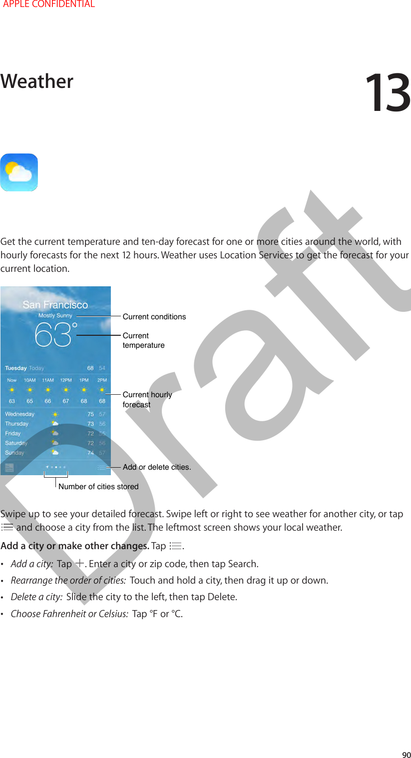13   90Get the current temperature and ten-day forecast for one or more cities around the world, with current location.Current conditionsCurrent conditionsAdd or delete cities.Add or delete cities.Current temperatureCurrent temperatureCurrent hourly forecastCurrent hourly forecastNumber of cities storedNumber of cities storedSwipe up to see your detailed forecast. Swipe left or right to see weather for another city, or tap  and choose a city from the list. The leftmost screen shows your local weather.Add a city or make other changes. Tap  . •Add a city:  Tap  . Enter a city or zip code, then tap Search. •Rearrange the order of cities:  Touch and hold a city, then drag it up or down. •Delete a city:  Slide the city to the left, then tap Delete. •Choose Fahrenheit or Celsius:  Tap °F or °C.Weather APPLE CONFIDENTIALDraft