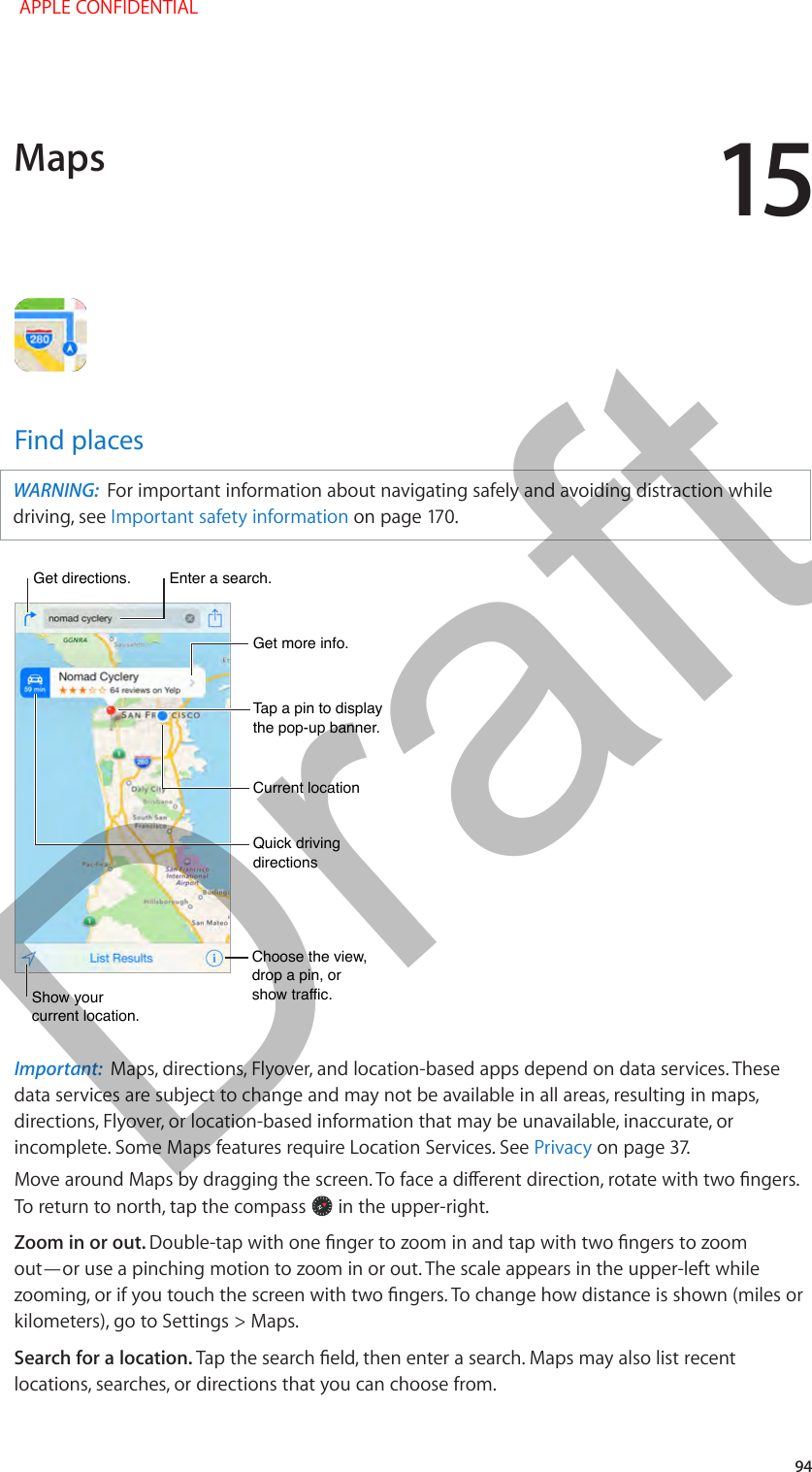 15   94Find placesWARNING:  For important information about navigating safely and avoiding distraction while driving, see Important safety informationChoose the view, drop a pin, orshow traffic.Choose the view, drop a pin, orshow traffic.Tap a pin to display the pop-up banner.Tap a pin to display the pop-up banner.Quick driving directionsQuick driving directionsGet more info.Get more info.Current locationCurrent locationEnter a search.Enter a search.Show yourcurrent location.Show yourcurrent location.Get directions.Get directions.Important:  Maps, directions, Flyover, and location-based apps depend on data services. These data services are subject to change and may not be available in all areas, resulting in maps, directions, Flyover, or location-based information that may be unavailable, inaccurate, or incomplete. Some Maps features require Location Services. See PrivacyTo return to north, tap the compass   in the upper-right.Zoom in or out. out—or use a pinching motion to zoom in or out. The scale appears in the upper-left while kilometers), go to Settings &gt; Maps.Search for a location. locations, searches, or directions that you can choose from. Maps APPLE CONFIDENTIALDraft