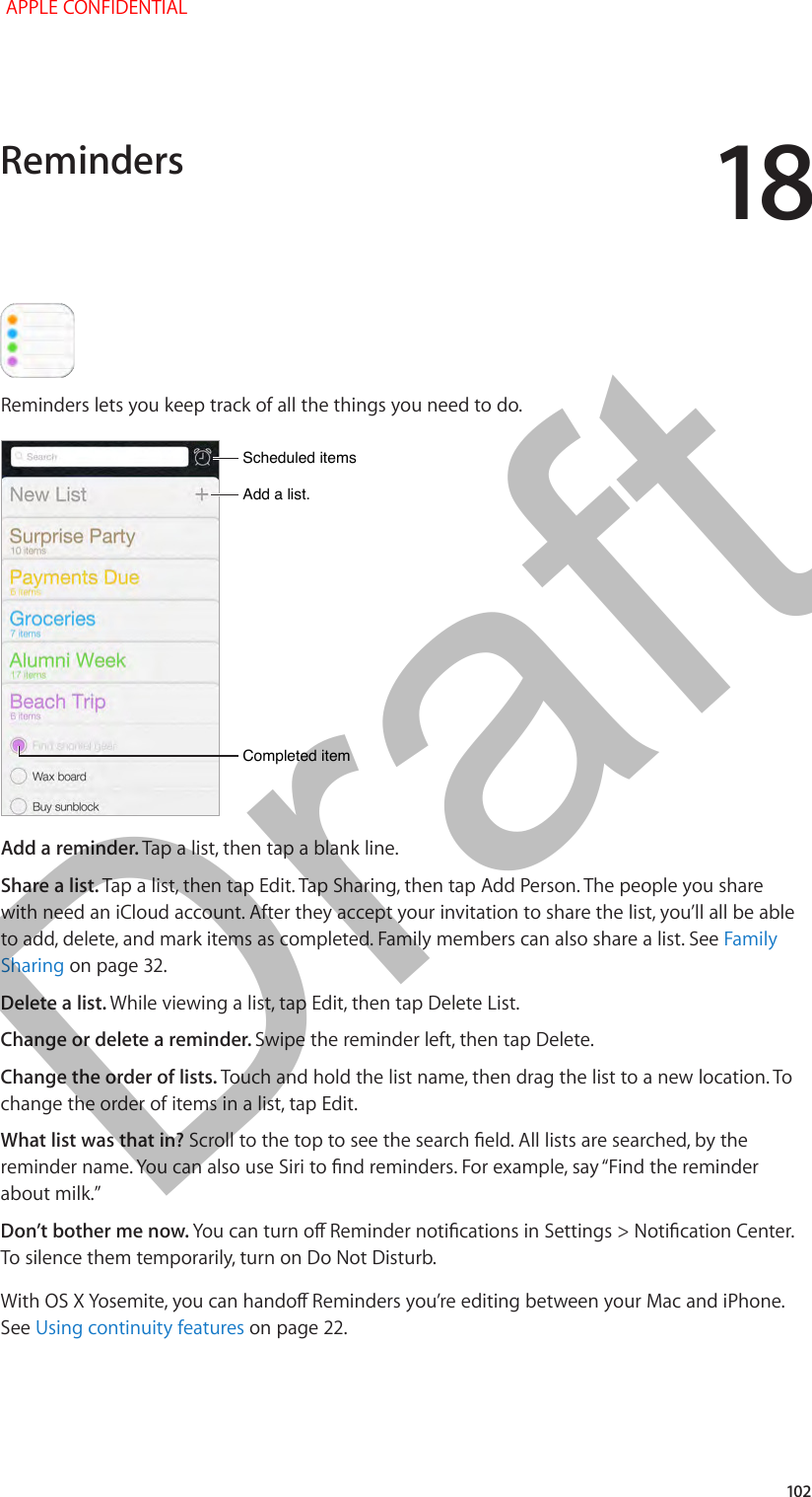 18   102Reminders lets you keep track of all the things you need to do.Add a list.Add a list.Completed itemCompleted itemScheduled itemsScheduled itemsAdd a reminder. Tap a list, then tap a blank line.Share a list. Tap a list, then tap Edit. Tap Sharing, then tap Add Person. The people you share with need an iCloud account. After they accept your invitation to share the list, you’ll all be able to add, delete, and mark items as completed. Family members can also share a list. See Family Sharing on page 32.Delete a list. While viewing a list, tap Edit, then tap Delete List.Change or delete a reminder. Swipe the reminder left, then tap Delete.Change the order of lists. Touch and hold the list name, then drag the list to a new location. To change the order of items in a list, tap Edit.What list was that in? Don’t bother me now. To silence them temporarily, turn on Do Not Disturb.See Using continuity features on page 22.Reminders APPLE CONFIDENTIALDraft