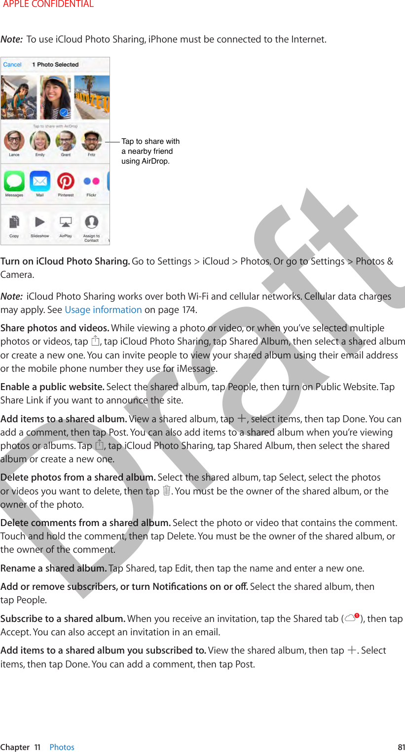   Chapter  11    Photos  81Note:  To use iCloud Photo Sharing, iPhone must be connected to the Internet.Tap to share with a nearby friend using AirDrop.Tap to share with a nearby friend using AirDrop.Turn on iCloud Photo Sharing. Go to Settings &gt; iCloud &gt; Photos. Or go to Settings &gt; Photos &amp; Camera.Note:  iCloud Photo Sharing works over both Wi-Fi and cellular networks. Cellular data charges may apply. See Usage informationShare photos and videos. While viewing a photo or video, or when you’ve selected multiple photos or videos, tap  , tap iCloud Photo Sharing, tap Shared Album, then select a shared album or create a new one. You can invite people to view your shared album using their email address or the mobile phone number they use for iMessage.Enable a public website. Select the shared album, tap People, then turn on Public Website. Tap Share Link if you want to announce the site.Add items to a shared album. View a shared album, tap  , select items, then tap Done. You can add a comment, then tap Post. You can also add items to a shared album when you’re viewing photos or albums. Tap  , tap iCloud Photo Sharing, tap Shared Album, then select the shared album or create a new one. Delete photos from a shared album. Select the shared album, tap Select, select the photos or videos you want to delete, then tap  . You must be the owner of the shared album, or the owner of the photo.Delete comments from a shared album. Select the photo or video that contains the comment. Touch and hold the comment, then tap Delete. You must be the owner of the shared album, or the owner of the comment.Rename a shared album. Tap Shared, tap Edit, then tap the name and enter a new one.Select the shared album, then tap People.Subscribe to a shared album. When you receive an invitation, tap the Shared tab ( ), then tap Accept. You can also accept an invitation in an email.Add items to a shared album you subscribed to. View the shared album, then tap  . Select items, then tap Done. You can add a comment, then tap Post.  APPLE CONFIDENTIALDraft