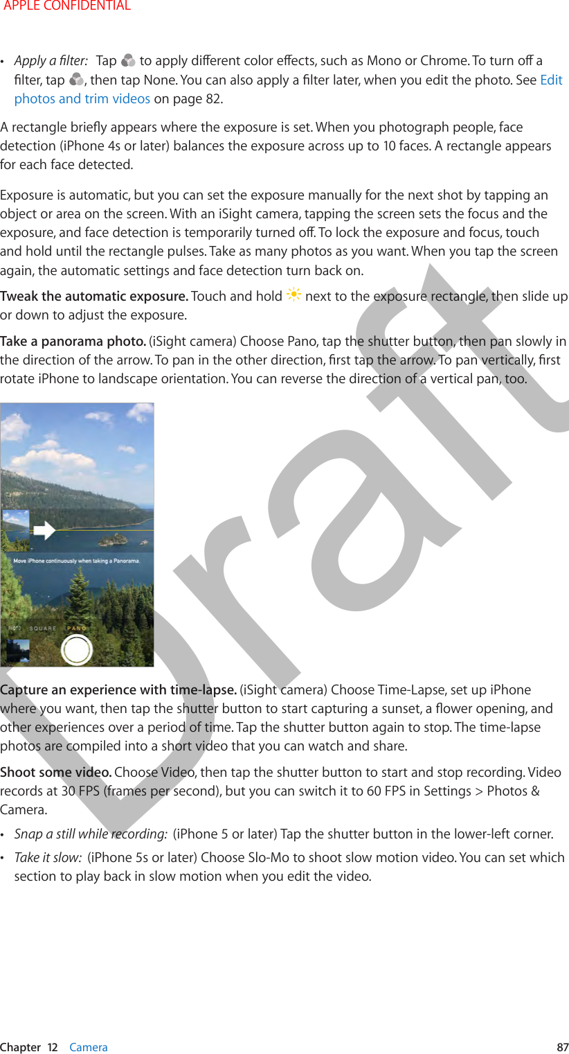   Chapter  12    Camera  87 •Apply a lter:   Tap   to apply dierent color eects, such as Mono or Chrome. To turn o a lter, tap  , then tap None. You can also apply a lter later, when you edit the photo. See Edit photos and trim videos on page 82. A rectangle briey appears where the exposure is set. When you photograph people, face detection (iPhone 4s or later) balances the exposure across up to 10 faces. A rectangle appears for each face detected.Exposure is automatic, but you can set the exposure manually for the next shot by tapping an object or area on the screen. With an iSight camera, tapping the screen sets the focus and the exposure, and face detection is temporarily turned o. To lock the exposure and focus, touch and hold until the rectangle pulses. Take as many photos as you want. When you tap the screen again, the automatic settings and face detection turn back on.Tweak the automatic exposure. Touch and hold   next to the exposure rectangle, then slide up or down to adjust the exposure.Take a panorama photo. (iSight camera) Choose Pano, tap the shutter button, then pan slowly in the direction of the arrow. To pan in the other direction, rst tap the arrow. To pan vertically, rst rotate iPhone to landscape orientation. You can reverse the direction of a vertical pan, too.Capture an experience with time-lapse. (iSight camera) Choose Time-Lapse, set up iPhone where you want, then tap the shutter button to start capturing a sunset, a ower opening, and other experiences over a period of time. Tap the shutter button again to stop. The time-lapse photos are compiled into a short video that you can watch and share.Shoot some video. Choose Video, then tap the shutter button to start and stop recording. Video records at 30 FPS (frames per second), but you can switch it to 60 FPS in Settings &gt; Photos &amp; Camera. •Snap a still while recording:  (iPhone 5 or later) Tap the shutter button in the lower-left corner. •Take it slow:  (iPhone 5s or later) Choose Slo-Mo to shoot slow motion video. You can set which section to play back in slow motion when you edit the video. APPLE CONFIDENTIALDraft