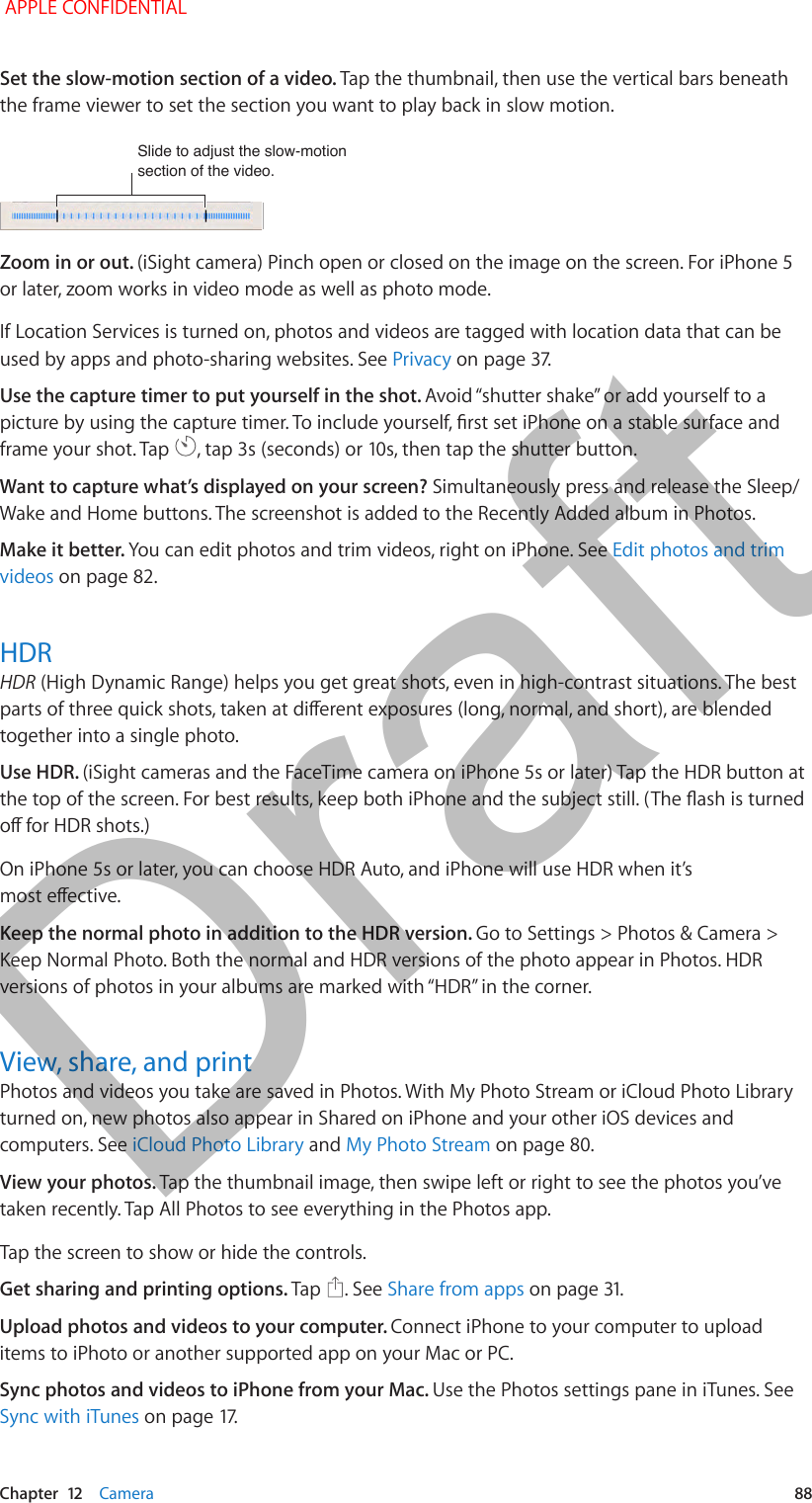   Chapter  12    Camera  88Set the slow-motion section of a video. Tap the thumbnail, then use the vertical bars beneath the frame viewer to set the section you want to play back in slow motion.Slide to adjust the slow-motion section of the video.Slide to adjust the slow-motion section of the video.Zoom in or out. (iSight camera) Pinch open or closed on the image on the screen. For iPhone 5 or later, zoom works in video mode as well as photo mode.If Location Services is turned on, photos and videos are tagged with location data that can be used by apps and photo-sharing websites. See Privacy on page 37.Use the capture timer to put yourself in the shot. Avoid “shutter shake” or add yourself to a picture by using the capture timer. To include yourself, rst set iPhone on a stable surface and frame your shot. Tap  , tap 3s (seconds) or 10s, then tap the shutter button.Want to capture what’s displayed on your screen? Simultaneously press and release the Sleep/Wake and Home buttons. The screenshot is added to the Recently Added album in Photos.Make it better. You can edit photos and trim videos, right on iPhone. See Edit photos and trim videos on page 82.HDRHDR (High Dynamic Range) helps you get great shots, even in high-contrast situations. The best parts of three quick shots, taken at dierent exposures (long, normal, and short), are blended together into a single photo.Use HDR. (iSight cameras and the FaceTime camera on iPhone 5s or later) Tap the HDR button at the top of the screen. For best results, keep both iPhone and the subject still. (The ash is turned o for HDR shots.)On iPhone 5s or later, you can choose HDR Auto, and iPhone will use HDR when it’s most eective.Keep the normal photo in addition to the HDR version. Go to Settings &gt; Photos &amp; Camera &gt; Keep Normal Photo. Both the normal and HDR versions of the photo appear in Photos. HDR versions of photos in your albums are marked with “HDR” in the corner.View, share, and printPhotos and videos you take are saved in Photos. With My Photo Stream or iCloud Photo Library turned on, new photos also appear in Shared on iPhone and your other iOS devices and computers. See iCloud Photo Library and My Photo Stream on page 80.View your photos. Tap the thumbnail image, then swipe left or right to see the photos you’ve taken recently. Tap All Photos to see everything in the Photos app.Tap the screen to show or hide the controls. Get sharing and printing options. Tap  . See Share from apps on page 31.Upload photos and videos to your computer. Connect iPhone to your computer to upload items to iPhoto or another supported app on your Mac or PC. Sync photos and videos to iPhone from your Mac. Use the Photos settings pane in iTunes. See Sync with iTunes on page 17. APPLE CONFIDENTIALDraft